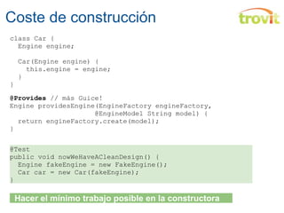 Coste de construcción class Car {    Engine engine;        Car(Engine engine) {      this.engine = engine;    } } @Provides  // más Guice! Engine providesEngine(EngineFactory engineFactory,                       @EngineModel String model) {    return engineFactory.create(model); } @Test public void nowWeHaveACleanDesign() {    Engine fakeEngine = new FakeEngine();    Car car = new Car(fakeEngine); }    Hacer el mínimo trabajo posible en la constructora 