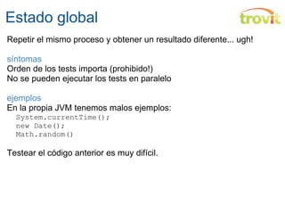 Estado global Repetir el mismo proceso y obtener un resultado diferente... ugh! síntomas Orden de los tests importa (prohibido!) No se pueden ejecutar los tests en paralelo ejemplos En la propia JVM tenemos malos ejemplos:    System.currentTime();    new Date();    Math.random() Testear el código anterior es muy difícil. 