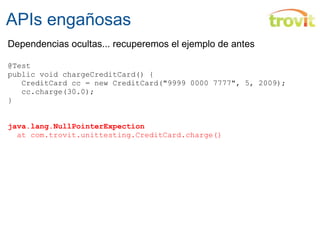 APIs engañosas Dependencias ocultas... recuperemos el ejemplo de antes @Test public void chargeCreditCard() {          CreditCard cc = new CreditCard("9999 0000 7777", 5, 2009);    cc.charge(30.0); } java.lang.NullPointerExpection    at com.trovit.unittesting.C reditCard.charge() 