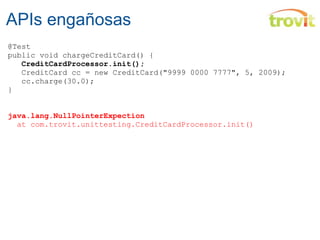 APIs engañosas @Test public void chargeCreditCard() {          CreditCardProcessor.init();     CreditCard cc = new CreditCard("9999 0000 7777", 5, 2009);    cc.charge(30.0); } java.lang.NullPointerExpection    at  com.trovit.unittesting .C reditCardProcessor.init() 