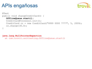 APIs engañosas @Test public void chargeCreditCard() {     OfflineQueue.start();     CreditCardProcessor.init();     CreditCard cc = new CreditCard("9999 0000 7777", 5, 2009);    cc.charge(30.0); } java.lang.NullPointerExpection    at  com.trovit.unittesting .OfflineQueue .start() 