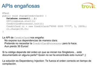 APIs engañosas @Test public void chargeCreditCard() {     Database.connect(...);     OfflineQueue.start();     CreditCardProcessor.init();     CreditCard cc = new CreditCard("9999 0000 7777", 5, 2009);    cc.charge(30.0); } La API de  CreditCard  nos engaña:     No expone sus dependencias de manera clara.     Pretende no necesitar la  CreditCardProcessor  pero lo hace.     Aun pierdo 30 Euros! Si tu código depende del orden en que se inician los Singletons... está documentado en alguna parte? Quien no se ha encontrado esto nunca? ;) La solución es Dependency Injection: Te fuerza el orden correcto en tiempo de compilación. 