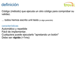 definición Código (método) que ejecuta un otro código para comprobar su validez.  ... todos hemos escrito unit tests  (o algo parecido) características Automático y repetible Fácil de implementar. Cualquiera puede ejecutarlo "apretando un botón" Debe ser  rápido  (<1ms) 