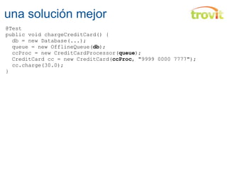 una solución mejor @Test public void chargeCreditCard() {    db = new Database(...);    queue = new OfflineQueue( db );    ccProc = new CreditCardProcessor( queue );    CreditCard cc = new CreditCard( ccProc , "9999 0000 7777");    cc.charge(30.0); } 