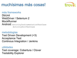muchísimas más cosas! más frameworks DbUnit WebDriver / Selenium 2 MockRunner Android:  ActivityInstrumentationTestCase             ActivityUnitTestCase metodologías Test Driven Development (<3) Acceptance Test Continous Integration / Jenkins utilidades Test coverage: Cobertura / Clover Testability Explorer 
