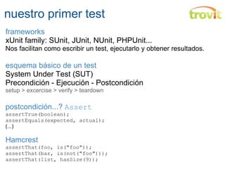 nuestro primer test frameworks xUnit family: SUnit, JUnit, NUnit, PHPUnit... Nos facilitan como escribir un test, ejecutarlo y obtener resultados. esquema básico de un test System Under Test (SUT) Precondición - Ejecución - Postcondición  setup > excercise > verify > teardown postcondición...?  Assert assertTrue(boolean); assertEquals(expected, actual); (...) Hamcrest assertThat(foo, is("foo"));  assertThat(bar, is(not("foo")));  assertThat(list, hasSize(9));  