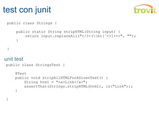 test con junit public class StringsTest {        @Test     public void stripAllHTMLForAGivenText() {         String html = "<a>Link</a>";         assertThat(Strings.stripHTML(html), is("Link"));     }        } public class Strings {       public static String stripHTML(String input) {         return input.replaceAll("</?+(\\b)[ˆ<>]++>", "");     }   } unit test 