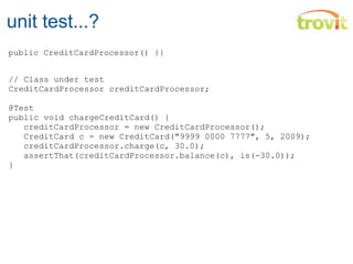 unit test...? // Class under test  CreditCardProcessor creditCardProcessor; @Test public void chargeCreditCard() {          creditCardProcessor = new CreditCardProcessor();     CreditCard c = new CreditCard("9999 0000 7777", 5, 2009);    creditCardProcessor.charge(c, 30.0);     assertThat (creditCardProcessor.balance(c), is(-30.0)); } public CreditCardProcessor() { }    Mi tarjeta tenía 30 Euros menos!   