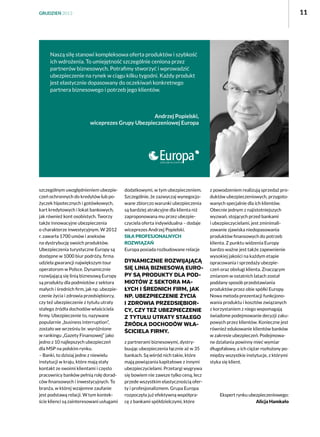 11

GRUDZIEŃ 2013

Naszą siłę stanowi kompleksowa oferta produktów i szybkość
ich wdrożenia. To umiejętność szczególnie ceniona przez
partnerów biznesowych. Potrafimy stworzyć i wprowadzić
ubezpieczenie na rynek w ciągu kilku tygodni. Każdy produkt
jest elastycznie dopasowany do oczekiwań konkretnego
partnera biznesowego i potrzeb jego klientów.

Andrzej Popielski,
wiceprezes Grupy Ubezpieczeniowej Europa

szczególnym uwzględnieniem ubezpieczeń ochronnych do kredytów lub pożyczek hipotecznych i gotówkowych,
kart kredytowych i lokat bankowych,
jak również kont osobistych. Tworzy
także innowacyjne ubezpieczenia
o charakterze inwestycyjnym. W 2012
r. zawarła 1700 umów i aneksów
na dystrybucję swoich produktów.
Ubezpieczenia turystyczne Europy są
dostępne w 1000 biur podróży, firma
udziela gwarancji największym tour
operatorom w Polsce. Dynamicznie
rozwijającą się linią biznesową Europy
są produkty dla podmiotów z sektora
małych i średnich firm, jak np. ubezpieczenie życia i zdrowia przedsiębiorcy,
czy też ubezpieczenie z tytułu utraty
stałego źródła dochodów właściciela
firmy. Ubezpieczenie to, nazywane
popularnie „business interruption”,
zostało we wrześniu br. wyróżnione
w rankingu „Gazety Finansowej” jako
jedno z 10 najlepszych ubezpieczeń
dla MSP na polskim rynku.
– Banki, to dzisiaj jedne z niewielu
instytucji w kraju, które mają stały
kontakt ze swoimi klientami i często
pracownicy banków pełnią rolę doradców finansowych i inwestycyjnych. To
branża, w której wzajemne zaufanie
jest podstawą relacji. W tym kontekście klienci są zainteresowani usługami

dodatkowymi, w tym ubezpieczeniem.
Szczególnie, że zazwyczaj wynegocjowane zbiorczo warunki ubezpieczenia
są bardziej atrakcyjne dla klienta niż
zaproponowana mu przez ubezpieczyciela oferta indywidualna – dodaje
wiceprezes Andrzej Popielski.
Siła profesjonalnych
rozwiązań
Europa posiada rozbudowane relacje

Dynamicznie rozwijającą
się linią biznesową Europy są produkty dla podmiotów z sektora małych i średnich firm, jak
np. ubezpieczenie życia
i zdrowia przedsiębiorcy, czy też ubezpieczenie
z tytułu utraty stałego
źródła dochodów właściciela firmy.
z partnerami biznesowymi, dystrybuując ubezpieczenia łącznie aż w 35
bankach. Są wśród nich takie, które
mają powiązania kapitałowe z innymi
ubezpieczycielami. Przetargi wygrywa
się bowiem nie zawsze tylko ceną, lecz
przede wszystkim elastycznością oferty i profesjonalizmem. Grupa Europa
rozpoczęła już efektywną współpracę z bankami spółdzielczymi, które

z powodzeniem realizują sprzedaż produktów ubezpieczeniowych, przygotowanych specjalnie dla ich klientów.
Obecnie jednym z najistotniejszych
wyzwań, stojących przed bankami
i ubezpieczycielami, jest zminimalizowanie zjawiska niedopasowania
produktów finansowych do potrzeb
klienta. Z punktu widzenia Europy
bardzo ważne jest także zapewnienie
wysokiej jakości na każdym etapie
opracowania i sprzedaży ubezpieczeń oraz obsługi klienta. Znaczącym
zmianom w ostatnich latach został
poddany sposób przedstawiania
produktów przez obie spółki Europy.
Nowa metoda prezentacji funkcjonowania produktu i kosztów związanych
z korzystaniem z niego wspomagają
świadome podejmowanie decyzji zakupowych przez klientów. Konieczne jest
również edukowanie klientów banków
w zakresie ubezpieczeń. Podejmowane działania powinny mieć wymiar
długofalowy, a ich ciężar rozłożony pomiędzy wszystkie instytucje, z którymi
styka się klient.

Ekspert rynku ubezpieczeniowego:
Alicja Hamkało

 