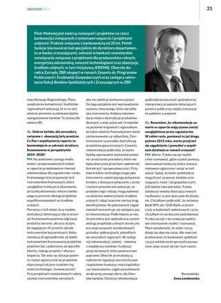 21

GRUDZIEŃ 2013

Piotr Matwiej jest twórcą rozwiązań i projektów na rzecz
bankowości związanych z systemami wsparcia i projektami
unijnymi. Praktyk związany z bankowością od 20 lat. Pełnił
funkcje kierownicze (od specjalisty do dyrektora departamentu w banku zrzeszającym), wdrażał w bankach nowatorskie
rozwiązania związane z projektami dla producentów rolnych,
energetyką odnawialną, nowymi technologiami oraz absorpcją
środków unijnych, w tym inicjatywą JEREMIE. Obecnie doradca Zarządu ZBP, ekspert w ramach Zespołu ds. Programów
Publicznych i Środowisk Gospodarczych oraz zastępca sekretarza Sekcji Banków Spółdzielczych i Zrzeszających w ZBP.

stwa Rozwoju Regionalnego. Plany
zwiększenia kompetencji i budżetów
regionalnych wskazują, że to na tym
właśnie poziomie oczekiwane będzie
zaangażowanie banków. To szansa dla
sektora BS.
AL: Dobrze byłoby, aby procedury
związane z  absorpcją były prostsze.
Co Pan i współautorzy raportu rekomendujecie w zakresie struktury
finansowania w perspektywie
2014–2020?
PM: Na podstawie szeregu analiz,
ankiet i przeprowadzonych badań
w raporcie przedstawiono również
rekomendacje dla regulatorów i rynku
finansowego oraz propozycje tych
instrumentów finansowych, które
uwzględnić trzeba przy planowaniu
przyszłej aktywności sektora bankowego w procesie obsługi projektów
współfinansowanych ze środków
unijnych.
Pierwsza z nich mówi, że w modelu
dystrybucji dominującą rolę w procesie finansowania powinny odgrywać
produkty zwrotne, ale przy dużym,
bo sięgającym 45 procent udziale
instrumentów bezzwrotnych. Rekomendacja druga podkreśla, że dobór
instrumentów finansowania projektów
powinien być uzależniony od specyfiki
klienta, rodzaju projektu i obszaru
wsparcia. Tak więc np. dotacje powinny zostać ograniczone do projektów
obarczonych dużym ryzykiem (np.
nowe technologie, innowacyjność).
Przy projektach standardowych należy
używać instrumentów zwrotnych,

aby nie zakłócać konkurencyjności.
Do tego pożądane jest wprowadzenie
systemu mieszanego, który łączyłby
oba instrumenty. Kolejna rekomendacja mówi o dystrybucji produktów
dłużnych, a więc pożyczek i kredytów
na poziomie krajowym i regionalnym,
bo takim właśnie finansowaniem banki
zainteresowane są najbardziej. Zainteresowane są ponadto dystrybucją
produktów gwarancyjnych. Czwarta
rekomendacja podkreśla, że warto
byłoby wprowadzić wystandaryzowane i przejrzyste procedury, które nie
będą obarczone grzechem nadmiernej
biurokracji i sprawozdawczości. Przykład kredytu technologicznego jako
instrumentu zawierającego połączenie
kredytu z dotacją w połączeniu z przejrzystymi procedurami pokazuje, że
produkty tego rodzaju mogą wpływać
na właściwe wykorzystanie środków
unijnych i objąć znacznie szerszy krąg
beneficjentów. Na pokrewnych zagadnieniach koncentruje się następna, piąta rekomendacja. Podkreślamy w niej,
że potrzebny jest ujednolicony system
obsługi projektów unijnych, konieczne
jest wypracowanie standardowych
procedur aplikacyjnych, jednolitych
we wszystkich regionach. W następnej rekomendacji, szóstej – mówimy
o współpracy banków i funduszy
poręczeniowych, która powinna ulec
poprawie. Obecnie przeszkodą są
nadmierne regulacje ostrożnościowe
i kapitałowe funduszy, niska kapitalizacja i lewarowanie, ciągłe poszukiwanie
atrakcyjnej cenowo oferty dla klientów banków. Ostatnia rekomendacja

podkreśla konieczność ujednolicenia
interpretacji przepisów dotyczących
pomocy publicznej między instytucjami polskimi a unijnymi.
AL: Rozumiem, że rekomendacje zawarte w raporcie mają szanse zostać
uwzględnione przez regulatorów.
W takim razie, ponieważ to już druga
połowa 2013 roku, warto przyjrzeć
się zagadnieniu i pomyśleć o wspólnym działaniu w ramach zrzeszeń?
PM: Warto. Trzeba zacząć myśleć
z kim rozmawiać, gdzie szukać pomocy,
obserwować konkursy, które zostaną
niebawem ogłoszone i wziąć w nich
udział. Sądzę, że banki spółdzielcze
mogą liczyć na pomoc banków zrzeszających, może i izb gospodarczych,
jeśli będzie taka potrzeba. Trzeba
zwiększyć wiedzę dotyczącą nowych
możliwości, tu jest duże pole do działania. Chciałbym podkreślić, że zarówno
Bank BPS, jak i SGB-Bank uczestniczyły w badaniach ankietowych i za to
chciałbym im serdecznie podziękować.
Trzeba zacząć o tej nowej perspektywie intensywnie myśleć i rozmawiać.
Mam świadomość, że wiele rzeczy
dzieje się obecnie naraz. Ale mam też
przekonanie, że bankowość spółdzielcza już wielokrotnie sprostała wyzwaniom, więc stanie się tak i tym razem.

Rozmawiała:
Anna Lewkowska

 