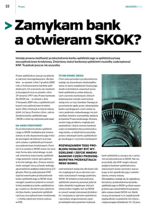 22

Prawo

GRUDZIEŃ 2013

Zamykam bank
a otwieram SKOK?
Istnieje prawna możliwość przekształcenia banku spółdzielczego w spółdzielczą kasę
oszczędnościowo-kredytową. Zmieniony statut bankowej spółdzielni musiałby zaakceptować
KNF. To jednak jeszcze nie wszystko.

Prawo spółdzielcze stosuje się jedynie
w zakresie nieuregulowanym: dla banków – w ustawie z dnia 7 grudnia 2000
roku o funkcjonowaniu banków spółdzielczych, ich zrzeszaniu się i bankach
zrzeszających oraz w ustawie z dnia
29 sierpnia 1997 roku Prawo bankowe;
dla SKOK-ów – w ustawie z dnia
5 listopada 2009 roku o spółdzielczych
kasach oszczędnościowo-kredytowych. Obie instytucje w istocie więcej
dzieli, niż łączy. Pomimo różnic, zakres
działania banku spółdzielczego
i SKOK-u może się częściowo pokrywać.
NA JAKIEJ PODSTAWIE?
Do przekształcenia banku spółdzielczego w SKOK niezbędna jest zmiana
statutu w celu dopasowania jego treści
do wymogów określonych w przepisach ustawy o spółdzielczych kasach
oszczędnościowo-kredytowych. Pomimo iż w ustawie o SKOK statut nie musi
mieć formy aktu notarialnego, to jednak zmieniony statut banku spółdzielczego powinien zostać sporządzony
w formie takiego aktu. Zmiana statutu
może nastąpić mocą uchwały walnego
zgromadzenia podjętej większością 2/3
głosów. Musi ją zaakceptować KNF,
stąd też ewentualne przekształcenie
banku spółdzielczego w SKOK może
nastąpić zasadniczo jedynie w ramach
ścisłej współpracy banku spółdzielczego z nadzorcą. Skutkiem jest zakończenie bytu banku i powstanie spółdzielczej kasy oszczędnościowo-kredytowej
– z chwilą rejestracji zmiany statutu
w KRS.

To nie koniec drogi
Choć sama procedura przekształcenia
wydaje się stosunkowo nieskomplikowana, to spore wątpliwości budzą jego
skutki w kontekście zawartych przez
bank spółdzielczy umów dotyczących czynności bankowych, których
wykonywanie zostało zastrzeżone
wyłącznie na rzecz banków. Następcze
przeniesienie ogółu praw i obowiązków
banku wynikających z tych umów na
rzecz podmiotu niebankowego nie jest
możliwe, bowiem stanowiłoby obejście
przepisów Prawa bankowego. Rozwiązaniem tego problemu mogłoby być
wydzielenie i zbycie innemu bankowi
części przedsiębiorstwa przekształcanego banku, w skład której weszłyby
prawa i obowiązki banku spółdzielczego wynikające z czynności bankowych

ROZWIĄZANIEM TEGO PROBLEMU MOGŁOBY BYĆ WYDZIELENIE I ZBYCIE INNEMU
BANKOWI CZĘŚCI PRZEDSIĘBIORSTWA PRZEKSZTAŁCANEGO BANKU.
zastrzeżonych wyłącznie dla banku lub
nie znajdujących się w zakresie czynności statutowych nowego podmiotu
SKOK. W składzie przekształcanej
spółdzielni powinny pozostać jedynie
takie składniki majątkowe, których
właścicielem mógłby stać się SKOK
w ramach swojej statutowej działalności. Inicjatywę w zakresie wydzielenia
i sprzedaży zorganizowanej części
przedsiębiorstwa powinien wykazać

bank spółdzielczy noszący się z zamiarem przekształcenia w SKOK. Nie ma
przeszkód, aby KNF mogła nakazać
podjęcie bankowi spółdzielczemu
wskazanych wyżej czynności, warunkując w ten sposób decyzję o zatwierdzeniu zmiany statutu.
Niewątpliwą i wydaje się, że największą
korzyścią z przekształcenia się banku
spółdzielczego w SKOK są niższe wymogi dotyczące wskaźników finansowych,
jakie ustawa stawia SKOK-om. Banki
muszą utrzymywać m. in. współczynnik
wypłacalności na poziomie min. 8 proc.,
rozpoczynające działalność 15 i 12 proc.,

 