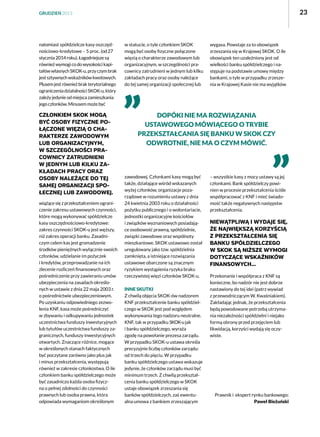 23

GRUDZIEŃ 2013

natomiast spółdzielcze kasy oszczędnościowo-kredytowe – 5 proc. (od 27
stycznia 2014 roku). Łagodniejsze są
również wymogi co do wysokości kapitałów własnych SKOK-u, przy czym brak
jest sztywnych wskaźników kwotowych.
Plusem jest również brak terytorialnego
ograniczenia działalności SKOK-u, który
zależy jedynie od miejsca zamieszkania
jego członków. Minusem może być

członkiem SKOK mogą
być osoby fizyczne połączone więzią o charakterze zawodowym
lub organizacyjnym,
w szczególności pracownicy zatrudnieni
w jednym lub kilku zakładach pracy oraz
osoby należące do tej
samej organizacji społecznej lub zawodowej.
wiążące się z przekształceniem ograniczenie zakresu ustawowych czynności,
które mogą wykonywać spółdzielcze
kasy oszczędnościowo-kredytowe:
zakres czynności SKOK-u jest węższy,
niż zakres operacji banku. Zasadniczym celem kas jest gromadzenie
środków pieniężnych wyłącznie swoich
członków, udzielanie im pożyczek
i kredytów, przeprowadzanie na ich
zlecenie rozliczeń finansowych oraz
pośredniczenie przy zawieraniu umów
ubezpieczenia na zasadach określonych w ustawie z dnia 22 maja 2003 r.
o pośrednictwie ubezpieczeniowym.
Po uzyskaniu odpowiedniego zezwolenia KNF, kasa może pośredniczyć
w zbywaniu i odkupywaniu jednostek
uczestnictwa funduszy inwestycyjnych
lub tytułów uczestnictwa funduszy zagranicznych, funduszy inwestycyjnych
otwartych. Znaczące różnice, mogące
w określonych stanach faktycznych
być poczytane zarówno jako plus jak
i minus przekształcenia, występują
również w zakresie członkostwa. O ile
członkiem banku spółdzielczego może
być zasadniczo każda osoba fizyczna o pełnej zdolności do czynności
prawnych lub osoba prawna, która
odpowiada wymaganiom określonym

w statucie, o tyle członkiem SKOK
mogą być osoby fizyczne połączone
więzią o charakterze zawodowym lub
organizacyjnym, w szczególności pracownicy zatrudnieni w jednym lub kilku
zakładach pracy oraz osoby należące
do tej samej organizacji społecznej lub

wygasa. Powstaje za to obowiązek
zrzeszania się w Krajowej SKOK. O ile
obowiązek ten uzależniony jest od
wielkości banku spółdzielczego i następuje na podstawie umowy między
bankami, o tyle w przypadku zrzeszenia w Krajowej Kasie nie ma wyjątków

Dopóki nie ma rozwiązania
ustawowego mówiącego o trybie
przekształcania się banku w SKOK czy
odwrotnie, nie ma o czym mówić.

zawodowej. Członkami kasy mogą być
także, działające wśród wskazanych
wyżej członków, organizacje pozarządowe w rozumieniu ustawy z dnia
24 kwietnia 2003 roku o działalności
pożytku publicznego i o wolontariacie,
jednostki organizacyjne kościołów
i związków wyznaniowych posiadające osobowość prawną, spółdzielnie,
związki zawodowe oraz wspólnoty
mieszkaniowe. SKOK ustawowo został
uregulowany jako tzw. spółdzielnia
zamknięta, a istniejące rozwiązania
ustawowe obarczone są znacznym
ryzykiem wystąpienia ryzyka braku
rzeczywistej więzi członków SKOK-u.
Inne skutki
Z chwilą objęcia SKOK-ów nadzorem
KNF przekształcenie banku spółdzielczego w SKOK jest pod względem
wykonywania tego nadzoru neutralne.
KNF, tak w przypadku SKOK-u jak
i banku spółdzielczego, wyraża
zgodę na powołanie prezesa zarządu.
W przypadku SKOK-u ustawa określa
precyzyjnie liczbę członków zarządu:
od trzech do pięciu. W przypadku
banku spółdzielczego ustawa wskazuje
jedynie, że członków zarządu musi być
minimum trzech. Z chwilą przekształcenia banku spółdzielczego w SKOK
ustaje obowiązek zrzeszania się
banków spółdzielczych, zaś ewentualna umowa z bankiem zrzeszającym

– wszystkie kasy z mocy ustawy są jej
członkami. Bank spółdzielczy powinien w procesie przekształcenia ściśle
współpracować z KNF i mieć świadomość także negatywnych następstw
przekształcenia.

Niewątpliwą i wydaje się,
że największą korzyścią
z przekształcenia się
banku spółdzielczego
w SKOK są niższe wymogi
dotyczące wskaźników
finansowych...
Przekonanie i współpraca z KNF są
konieczne, bo nadzór nie jest dobrze
nastawiony do tej idei (patrz wywiad
z przewodniczącym W. Kwaśniakiem).
Zakładając jednak, że przekształcenia
będą powodowane potrzebą utrzymania niezależności spółdzielni i niejako
formą obrony przed przejęciem lub
likwidacją, korzyści wydają się oczywiste.

		
Prawnik i  ekspert rynku bankowego:
Paweł Bieżuński

 