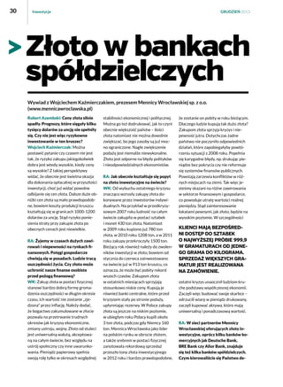 30

Inwestycje

GRUDZIEŃ 2013

Złoto w bankach
spółdzielczych
Wywiad z Wojciechem Kaźmierczakiem, prezesem Mennicy Wrocławskiej sp. z o.o.
(www.mennicawroclawska.pl) 
Robert Azembski: Ceny złota silnie
spadły. Prognozy, które sięgały kilku
tysięcy dolarów za uncję nie spełniły
się. Czy nie jest więc ryzykowne
inwestowanie w ten kruszec?
Wojciech Kaźmierczak: Można
postawić pytanie czy czasem nie jest
tak, że ryzyko zakupu jakiegokolwiek
dobra jest wtedy wysokie, kiedy ceny
są wysokie? Z takiej perspektywy
widać, że obecnie jest świetna okazja
dla dokonania opłacalnej w przyszłości
inwestycji, choć już widać powolne
odbijanie się cen złota. Dalsze duże obniżki cen złota są mało prawdopodobne, bowiem koszty produkcji kruszcu
kształtują się w granicach 1000-1200
dolarów za uncję. Stąd ryzyko poniesienia straty przy zakupie złota po
obecnych cenach jest niewielkie.
RA: Żyjemy w czasach dużych zawirowań i niepewności na rynkach finansowych. Potęgi gospodarcze
chwieją się w posadach. Ludzie tracą
oszczędności życia. Czy złoto może
uchronić nasze finanse osobiste
przed pożogą finansową?
WK: Zakup złota w postaci fizycznej
stanowi bardzo dobrą formę gromadzenia oszczędności w długim okresie
czasu, ich wartość nie zostanie „zjedzona” przez inflację. Należy dodać,
że bogactwo zakumulowane w złocie
pozwala na przetrwanie trudnych
okresów jak kryzysy ekonomiczne,
zmiany ustroju, wojny. Złoto od stuleci
jest uniwersalną walutą, akceptowaną na całym świecie, bez względu na
ustrój społeczny czy inne uwarunkowania. Pieniądz papierowy spełnia
swoją rolę tylko w okresach względnej

stabilności ekonomicznej i politycznej.
Można go też dodrukować, jak to czyni
obecnie większość państw – ilości
złota natomiast nie można dowolnie
zwiększać, bo jego zasoby są już mocno ograniczone. Nagłe zwiększenie
podaży jest niemalże niewykonalne.
Złoto jest odporne na błędy polityków
i nieodpowiedzialnych ekonomistów.
RA: Jak obecnie kształtuje się popyt
na złoto inwestycyjne na świecie?
WK: Od wybuchu ostatniego kryzysu
znacząco wzrosły zakupy złota dokonywane przez inwestorów indywidualnych. Na przykład w przedkryzysowym 2007 roku ludność na całym
świecie zakupiła w postaci sztabek
i monet 430 ton złota. Natomiast
w 2009 roku kupiono już 780 ton
złota, w 2010 roku 1208 ton, a w 2011
roku zakupy przekroczyły 1500 ton.
Bieżący rok również należy do zwolenników inwestycji w złoto, bowiem od
stycznia do czerwca zainwestowano
na świecie już w 913 ton kruszcu, co
oznacza, że może być pobity rekord
wszech czasów. Zakupom złota
w ostatnich miesiącach sprzyjają
stosunkowo niskie ceny. Kupują je
również banki centralne, które przed
kryzysem stały po stronie podaży,
upłynniając rezerwy. W Polsce zakupy
złota są jeszcze na niskim poziomie,
w ubiegłym roku Polacy kupili około
3 ton złota, podczas gdy Niemcy 160
ton. Mennica Wrocławska jako lider
na polskim rynku w obrocie złotem,
a także srebrem w postaci fizycznej
zanotowała rekordową sprzedaż
przeszło tony złota inwestycyjnego
w 2012 roku i bardzo prawdopodobne,

że zostanie on pobity w roku bieżącym. 
Dlaczego ludzie kupują tak dużo złota?
Zakupom złota sprzyja kryzys i niepewność jutra. Dotychczas żadne
państwo nie poczyniło odpowiednich
działań, które zapobiegałyby powtórzeniu sytuacji z 2008 roku. Popełnia
się karygodne błędy, np. drukując pieniądze bez pokrycia czy nie reformuje
się systemów finansów publicznych.
Powstają zarzewia konfliktów w różnych miejscach na ziemi. Tak więc jesteśmy skazani na różne zawirowania
w sektorze finansowym i gospodarce,
co powoduje utratę wartości realnej
pieniędzy. Stąd zainteresowanie
lokatami pewnymi, jak złoto, będzie na
wysokim poziomie. W szczególności

Klienci mają bezpośredni dostęp do sztabek
o najwyższej próbie 999,9
w gramaturach od jednego grama do kilograma.
Sprzedaż większych gramatur jest realizowana
na zamówienie.
ostatni kryzys unaocznił ludziom kruche podstawy współczesnej ekonomii.
Zaczęli więc budować swoje skarbce –
odrzucili wiarę w pieniądz drukowany,
zaczęli kupować aktywa, które mają
uniwersalną i ponadczasową wartość.
RA: W sieci partnerów Mennicy
Wrocławskiej oferujących złoto inwestycyjne, oprócz kilku banków komercyjnych jak Deutsche Bank,
BRE Bank czy Alior Bank, znajduje
się też kilka banków spółdzielczych.
Czym kierowaliście się Państwo de-

 