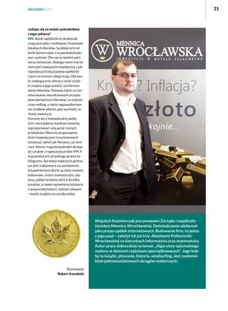 31

GRUDZIEŃ 2013

cydując się na wybór pośredników
z tego sektora?
WK: Banki spółdzielcze doskonale
znają potrzeby i możliwości finansowe
lokalnych klientów. Są bliżej nich niż
banki komercyjne, a to pozwala budować zaufanie. Dla nas to świetni partnerzy biznesowi. Dlatego moim marzeniem jest nawiązanie współpracy z jak
największą liczbą banków spółdzielczych na terenie całego kraju. Dla banku wzbogacenie oferty o złote sztabki zwiększa jego prestiż i zainteresowanie klientów. Pozwala także na monitorowanie nieuniknionych przepływów pieniężnych klientów, co ułatwia
cross-selling, a także zagospodarowanie środków klienta, gdy wychodzi ze
złotej inwestycji.
Staramy się o indywidualne podejście i nie każdemu bankowi możemy
zaproponować całą gamę naszych
produktów. Obecnie proponujemy
złoto inwestycyjne renomowanych
instytucji, takich jak Heraeus czy Umicore. Klienci mają bezpośredni dostęp
do sztabek o najwyższej próbie 999,9
w gramaturach od jednego grama do
kilograma. Sprzedaż większych gramatur jest realizowana na zamówienie.
Uzupełnieniem oferty są złote monety
bulionowe, srebro inwestycyjne, platyna, pallad, brylanty od 0,2 do kilku
karatów, a nawet wykwintna biżuteria
o wspaniałej historii. Jednym słowem
– każdy znajdzie tu coś dla siebie.

Wojciech Kaźmierczak jest prezesem Zarządu i współzałożycielem Mennicy Wrocławskiej. Doświadczenie zdobywał
jako prezes spółek internetowych. Budowanie firm, to jedna
z jego pasji – założył ich już trzy. Absolwent Politechniki
Wrocławskiej na kierunkach informatyka oraz matematyka.
Autor pracy doktorskiej na temat: „Algorytmy optymalnego
wyboru w zbiorach częściowo uporządkowanych”. Jego hobby to książki, pływanie, historia, windsurfing. Jest zwolennikiem jednomandatowych okręgów wyborczych.
Rozmawiał:
Robert Azembski

 