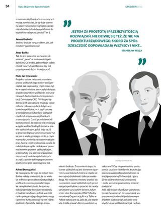 34

Rada Ekspertów Spółdzielczych

zrzeszaniu się i bankach zrzeszających
muszę powiedzieć, że są duże szanse
na pozytywne rozstrzygnięcie zaliczenia udziałów członków spółdzielni do
kapitałów najlepszej jakości Tier 1.
Janusz Grobicki
Jest też jeszcze inny problem, jak „odmłodzić” spółdzielczość.

GRUDZIEŃ 2013

Jestem za prostotą i przejrzystością
rozwiązań. Nie dziwię się też, że nie ma
projektu rządowego, skoro za spółdzielczość odpowiadają wszyscy i nikt...
Stanisław Kluza

Jerzy Bańka
Tak, to jest poważne wyzwanie, jak
zmienić „pesel” w bankowości spółdzielczej. Co zrobić, żeby młodzi ludzie
chcieli tworzyć spółdzielnie czy też
przystępować do już istniejących?
Piotr Jan Dziewulski
Projekty ustaw związane ze zmianą
prawa spółdzielczego wzięły swój początek tak naprawdę z chęci zmian tylko w części sektora, dotyczyły i dotyczą
przede wszystkim spółdzielni mieszkaniowych. Natomiast skutki implementacji Dyrektywy CRD IV i Rozporządzenia CRR jak na razie znajdują swoje
odbicie tylko w regulacji dotyczącej
banków spółdzielczych, czyli ustawy
o funkcjonowaniu banków spółdzielczych, ich zrzeszaniu się i bankach
zrzeszających. Część przedstawicieli
banków mówi, że obecnie nie chciałaby
w ogóle widzieć żadnych zmian w prawie spółdzielczym, gdyż  boją się, iż
w procesie legislacyjnym może zdarzyć
się coś o wiele gorszego, niż to, z czym
mamy do czynienia na obecnym etapie
prac. Spora część środowiska uważa, że
należałoby w ogóle zablokować prace
nad nowym prawem spółdzielczym,
jeśli miałyby one przynieść pogorszenie sytuacji banków spółdzielczych,
a część zapisów takim pogorszeniem
praktycznie jest, kadencyjność itd.
Alfred Domagalski
W nawiązaniu do tego, co mówił mec.
Bańka należy stwierdzić, że od wielu
lat w Polsce prowadzona jest polityka
unifikacji systemu gospodarczego.
W zamyśle chodzi o to, by zostały
tylko podmioty działające w oparciu
o Kodeks handlowy. Jednak wartość
rynku polega na jego bogactwie, mogą
i powinny funkcjonować na nim różne
podmioty. Niestety, takiego zrozu-

mienia brakuje. Zrozumienia tego, że
biznes spółdzielczy jest biznesem opartym na wartościach, które w czysto komercyjnej działalności tylko przeszkadzają. Nie możemy niestety przebić się
z uznaniem zasad spółdzielczych przez
naszych polityków, a przecież te zasady
uznawane są na całym świecie, także
przez Unię Europejską, ONZ, Międzynarodową Organizację Pracy. Tylko w
Polsce odrzucane są, jako że „nie stanowią źródła prawa”. Ale czy wartości są

zakazane?! Czy nie powinniśmy postępować uczciwie i solidarnie, kształtując
poczucie współodpowiedzialności za
kraj i gospodarkę? Minęło już z górą
20 lat od transformacji ustrojowej
i może wreszcie powinniśmy zmienić
podejście?
Jeśli zaś chodzi o fundusze udziałowe,
to należy pamiętać, że są one obok wypracowanej nadwyżki podstawowym
źródłem budowania kapitałów własnych, tak w spółdzielniach jak i w ban-

 