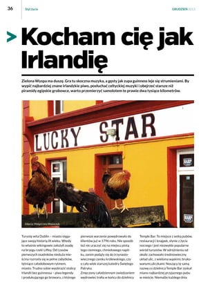 36

Styl życia

GRUDZIEŃ 2013

Kocham cię jak
Irlandię
Zielona Wyspa ma duszę. Gra tu skoczna muzyka, a gęsty jak zupa guinness leje się strumieniami. By
wypić najbardziej znane irlandzkie piwo, posłuchać celtyckiej muzyki i obejrzeć starsze niż
piramidy egipskie grobowce, warto przemierzyć samolotem te prawie dwa tysiące kilometrów.

Turystę wita Dublin – miasto sięgające swoją historią IX wieku. Wtedy
to właśnie wikingowie założyli osadę
na brzegu rzeki Liffey. Od czasów
pierwszych osadników nieduża mieścina rozrosła się w pełne zabytków,
tętniące całodobowym rytmem,
miasto. Trudno sobie wyobrazić stolicę
Irlandii bez guinnessa – piwa legendy
i produkującego go browaru, z którego

pierwsze warzenie powędrowało do
klientów już w 1796 roku. Nie sposób
też nie uraczyć się na miejscu pintą
tego ciemnego, chmielowego napitku, zanim podąży się do trzynastowiecznego zamku królewskiego, czy
o cały wiek starszej katedry Świętego
Patryka.
Zmęczony całodziennym zwiedzaniem
wędrowiec trafia w końcu do dzielnicy

Temple Bar. To miejsce z setką pubów,
restauracji i knajpek, słynie z życia
nocnego i jest niezwykle popularne
wśród turystów. W odróżnieniu od
okolic zachowało średniowieczny
układ ulic, z wieloma wąskimi, brukowanymi uliczkami. Noszący tę samą
nazwę co dzielnica Temple Bar zyskał
miano najbardziej przyjaznego pubu
w mieście. Niemalże każdego dnia

 