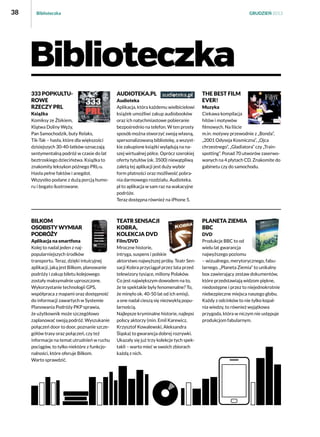 38

Biblioteczka

GRUDZIEŃ 2013

Biblioteczka
333 popkulturowe
rzeczy Prl

audioteka.pl

Książka
Komiksy ze Żbikiem,
Klątwa Doliny Węży,
Pan Samochodzik, buty Relaks,
Tik-Tak – hasła, które dla większości
dzisiejszych 30-40-latków oznaczają
sentymentalną podróż w czasie do lat
beztroskiego dzieciństwa. Książka to
znakomity leksykon późnego PRL-u.
Hasła pełne faktów i anegdot.
Wszystko podane z dużą porcją humoru i bogato ilustrowane.

Audioteka
Aplikacja, która każdemu wielbicielowi
książek umożliwi zakup audiobooków
oraz ich natychmiastowe pobieranie
bezpośrednio na telefon. W ten prosty
sposób można stworzyć swoją własną,
spersonalizowaną bibliotekę, a wszystkie zakupione książki wylądują na naszej wirtualnej półce. Oprócz szerokiej
oferty tytułów (ok. 3500) niewątpliwą
zaletą tej aplikacji jest duży wybór
form płatności oraz możliwość pobrania darmowego rozdziału. Audioteka.
pl to aplikacja w sam raz na wakacyjne
podróże.
Teraz dostępna również na iPhone 5.

BIlkom
Osobisty wymiar
podróży

Teatr Sensacji
Kobra,
kolekcja DVD

Aplikacja na smartfona
Kolej to nadal jeden z najpopularniejszych środków
transportu. Teraz, dzięki intuicyjnej
aplikacji, jaką jest Bilkom, planowanie
podróży i zakup biletu kolejowego
zostały maksymalnie uproszczone.
Wykorzystanie technologii GPS,
współpraca z mapami oraz dostępność
do informacji zawartych w Systemie
Planowania Podróży PKP sprawia,
że użytkownik może szczegółowo
zaplanować swoją podróż. Wyszukanie
połączeń door to door, poznanie szczegółów trasy oraz połączeń, czy też
informacje na temat utrudnień w ruchu
pociągów, to tylko niektóre z funkcjonalności, które oferuje Bilkom.
Warto sprawdzić.

Film/DVD
Mroczne historie,
intryga, suspens i polskie
aktorstwo najwyższej próby. Teatr Sensacji Kobra przyciągał przez lata przed
telewizory tysiące, miliony Polaków.
Co jest największym dowodem na to,
że te spektakle były fenomenalne? To,
że minęło ok. 40-50 lat od ich emisji,
a one nadal cieszą się niezwykłą popularnością.
Najlepsze kryminalne historie, najlepsi
polscy aktorzy (min. Emil Karewicz,
Krzysztof Kowalewski, Aleksandra
Śląska) to gwarancja dobrej rozrywki.
Ukazały się już trzy kolekcje tych spektakli – warto mieć w swoich zbiorach
każdą z nich.

THE BEST FILM
EVER!
Muzyka
Ciekawa kompilacja
hitów i motywów
filmowych. Na liście
m.in. motywy przewodnie z „Bonda”,
„2001 Odyseja Kosmiczna”, „Ojca
chrzestnego”, „Gladiatora” czy „Trainspotting”. Ponad 70 utworów zaserwowanych na 4 płytach CD. Znakomite do
gabinetu czy do samochodu.

Planeta Ziemia
BBC
DVD
Produkcje BBC to od
wielu lat gwarancja
najwyższego poziomu
– wizualnego, merytorycznego, fabularnego. „Planeta Ziemia” to unikalny
box zawierający zestaw dokumentów,
które przedstawiają widzom piękne,
niedostępne i przez to niejednokrotnie
niebezpieczne miejsca naszego globu.
Każdy z odcinków to nie tylko kopalnia wiedzy, to również wyjątkowa
przygoda, która w niczym nie ustępuje
produkcjom fabularnym.

 