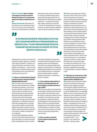 07

GRUDZIEŃ 2013

Robert Azembski: Jeden z banków
zrzeszających przeżywa poważne
kłopoty finansowe. Czy zamierzacie
wpuścić do niego zarząd komisaryczny?
Wojciech Kwaśniak: Nieprawda. Żaden obecnie nie ma poważnych kłopotów, co nie oznacza, że nie stoją przed
nimi oraz ich właścicielami, tj. bankami

różne komercyjne obszary działalności. Praktyczne dostosowanie się do
standardów Dyrektywy CRD IV oraz
Rozporządzenia CRR będzie wymagało
spełnienia – w zależności od przyjętego modelu organizacji zrzeszenia
– nowych norm kapitałowych i płynnościowych nie tylko w bankach spółdzielczych, ale także w bankach zrzeszają-

W interesie banków spółdzielczych nie
jest szukanie różnych półśrodków na
krótki czas, tylko odpowiednie przygotowanie się do mających wejść w życie
nowych regulacji.

spółdzielczymi, poważne wyzwania. Do
wysokości kapitału zgodnej z oczekiwaniami nadzoru jednemu z banków zrzeszających brakuje rzeczywiście trochę
kapitału, ale drugiemu – znacznie mniej.
Ważne jest to, iż władze banków podejmują działania, które są przedmiotem
monitorowania przez nas.
RA: Mam na myśli bardziej niż kapitał
wyniki finansowe, konkretnie Banku
Polskiej Spółdzielczości?
WK: Ten niski wynik finansowy nie
może być faktycznie jedynym źródłem
do budowania kapitału z zatrzymanego zysku. Wynika on jednak po części
z tego, że bank zrzeszający akumuluje dużo wysoko oprocentowanych
depozytów banków spółdzielczych
co jednocześnie silnie obniża jego
rentowność. Z drugiej zaś strony banki
spółdzielcze nie obejmowały nowych
emisji akcji swojego banku zrzeszającego w takim tempie oraz skali, które
zagwarantowałoby oczekiwane przez
nadzór zwiększenie funduszy własnych
oraz szybszy i stabilny rozwój banku
zrzeszającego.
To same banki spółdzielcze, będące
przecież właścicielami banków zrzeszających decydują, czy mają one bardziej
pełnić rolę apeksową czy też rozwijać

cych. Banki spółdzielcze stoją przed
fundamentalną decyzją jakim kosztem
wypełnią nowe normy kapitałowe
i płynności. Czy wybiorą model, który
zapewni im pełną płynność i nadwyżkę
dodatkowego kapitału czy też wybiorą
inne bardziej kosztowne rozwiązanie,
które skutkować będzie ryzykiem
niedoboru płynności, a w niektórych
bankach i kapitału.
RA: Proszę jednak odpowiedzieć na
pytanie, czy istnieją podstawy do
wprowadzenia zarządu komisarycznego w BPS?
WK: Stosowne zapisy prawa bankowego określają, w jakiej sytuacji może być
wprowadzony do banku taki zarząd.
W ustawie są zawarte możliwe ku temu
przesłanki: strata bilansowa, groźba
jej wystąpienia, niebezpieczeństwo
niewypłacalności lub utraty płynności.
Obecnie KNF nie prowadzi żadnego
postępowania, które byłoby związane
z którymkolwiek z banków zrzeszających w kwestii wprowadzenia zarządu
komisarycznego lub postępowania
naprawczego.
RA: Dwa czy jedno zrzeszenie,
co Pana zdaniem byłoby lepsze
i dlaczego?

WK: Biorąc pod uwagę stan organizacyjny obu zrzeszeń nie są one w mojej
ocenie przygotowane do tego, by
stworzyć jedną grupę. Nawet działające
w jednym zrzeszeniu banki, tak bardzo
różnią się standardami i brakiem
jednolitych wzorców działania, że nie
wyobrażam sobie połączenia obu zrzeszeń. Dużym sukcesem byłoby już w obrębie jednego zrzeszenia doprowadzenie przez banki do wystandaryzowania
swoich działań, również w zakresie
czekającej sektor implementacji Dyrektywy CRD IV i Rozporządzenia CRR.
Dopiero po uporządkowaniu spraw
w ramach każdego ze zrzeszeń można
otwierać dyskusję o ich połączeniu.
Uporządkowanie kwestii organizacyjnych, kapitałowych i płynności banków
wewnątrz zrzeszeń jest potrzebne
samym bankom także dlatego, aby
skuteczniej konkurować z innymi instytucjami finansowymi, a nie pomiędzy
sobą, jak to często ma miejsce dzisiaj.
Potrzebne jest rozwiązanie problemu konkurencji wewnętrznej. Z tymi
wyzwaniami muszą uporać się sami
bankowcy spółdzielczy, pamiętając
o fundamentalnych zasadach spółdzielczości.
RA: Dlaczego nie zastosowano w Polsce dotąd zasady proporcjonalności
wobec banków spółdzielczych?
WK: Zastosowano. Polska jest krajem,
w którym ta zasada jest stosowana.
Brane jest pod uwagę na przykład
zróżnicowanie wielkości banków, inne
jest podejście do banków komercyjnych
a  inne do spółdzielczych w metodologii
BION czy też w normach płynności. Dodatkowo w banku spółdzielczym KNF
akceptuje tylko prezesa, a w banku komercyjnym dwóch członków zarządu.
W bankach komercyjnych jest kadencja
władz, a w spółdzielczych nie ma. Minimalny standard, którego wymagamy,
jest funkcją stopnia samodzielności, czy
ktoś jest samodzielny z punktu widzenia prawnego i ekonomicznego oraz
bezpieczeństwa działania. Ten standard
jest wymagany także przez
europejski nadzór – przypomnę, że nasz nadzór jest
od 2011 r. częścią europej-

 