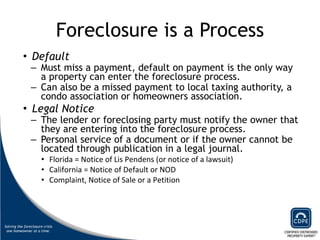 Foreclosure is a Process Default   Must miss a payment, default on payment is the only way a property can enter the foreclosure process.  Can also be a missed payment to local taxing authority, a condo association or homeowners association.  Legal Notice   The lender or foreclosing party must notify the owner that they are entering into the foreclosure process.  Personal service of a document or if the owner cannot be located through publication in a legal journal.  Florida = Notice of Lis Pendens (or notice of a lawsuit) California = Notice of Default or NOD  Complaint, Notice of Sale or a Petition  