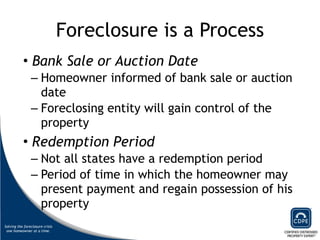 Foreclosure is a Process Bank Sale or Auction Date   Homeowner informed of bank sale or auction date  Foreclosing entity will gain control of the property  Redemption Period Not all states have a redemption period Period of time in which the homeowner may present payment and regain possession of his property  