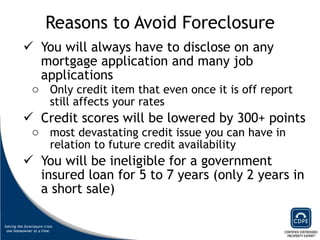 Reasons to Avoid Foreclosure You will always have to disclose on any mortgage application and many job applications Only credit item that even once it is off report still affects your rates Credit scores will be lowered by 300+ points  most devastating credit issue you can have in relation to future credit availability You will be ineligible for a government insured loan for 5 to 7 years (only 2 years in a short sale)  