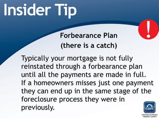 Forbearance Plan (there is a catch) Typically your mortgage is not fully reinstated through a forbearance plan until all the payments are made in full.  If a homeowners misses just one payment they can end up in the same stage of the foreclosure process they were in previously. 