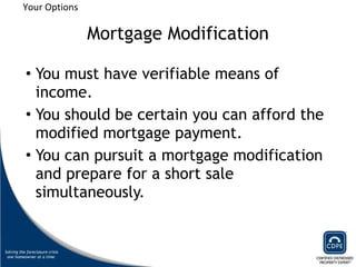 Mortgage Modification You must have verifiable means of income. You should be certain you can afford the modified mortgage payment.  You can pursuit a mortgage modification and prepare for a short sale simultaneously.  Your Options 