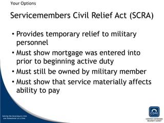 Servicemembers Civil Relief Act (SCRA) Provides temporary relief to military personnel Must show mortgage was entered into prior to beginning active duty Must still be owned by military member Must show that service materially affects ability to pay Your Options 