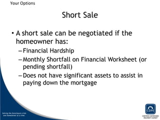 Short Sale A short sale can be negotiated if the homeowner has: Financial Hardship Monthly Shortfall on Financial Worksheet (or pending shortfall) Does not have significant assets to assist in paying down the mortgage Your Options 