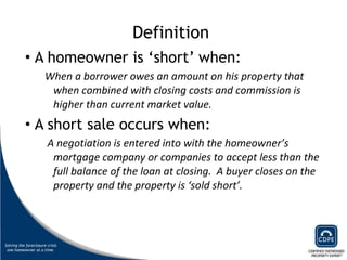 Definition  A homeowner is ‘short’ when: When a borrower owes an amount on his property that when combined with closing costs and commission is higher than current market value.  A short sale occurs when:   A negotiation is entered into with the homeowner’s mortgage company or companies to accept less than the full balance of the loan at closing.  A buyer closes on the property and the property is ‘sold short’.  