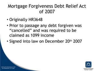Mortgage Forgiveness Debt Relief Act of 2007 Originally HR3648 Prior to passage any debt forgiven was “cancelled” and was required to be claimed as 1099 income Signed into law on December 20 th  2007 