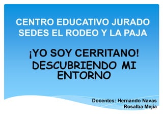 CENTRO EDUCATIVO JURADO SEDES EL RODEO Y LA PAJA ¡YO SOY CERRITANO! DESCUBRIENDO MI ENTORNO Docentes: Hernando Navas              Rosalba Mejía 