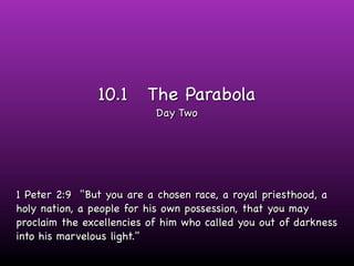 10.1     The Parabola
                           Day Two




1 Peter 2:9 "But you are a chosen race, a royal priesthood, a
holy nation, a people for his own possession, that you may
proclaim the excellencies of him who called you out of darkness
into his marvelous light."
 