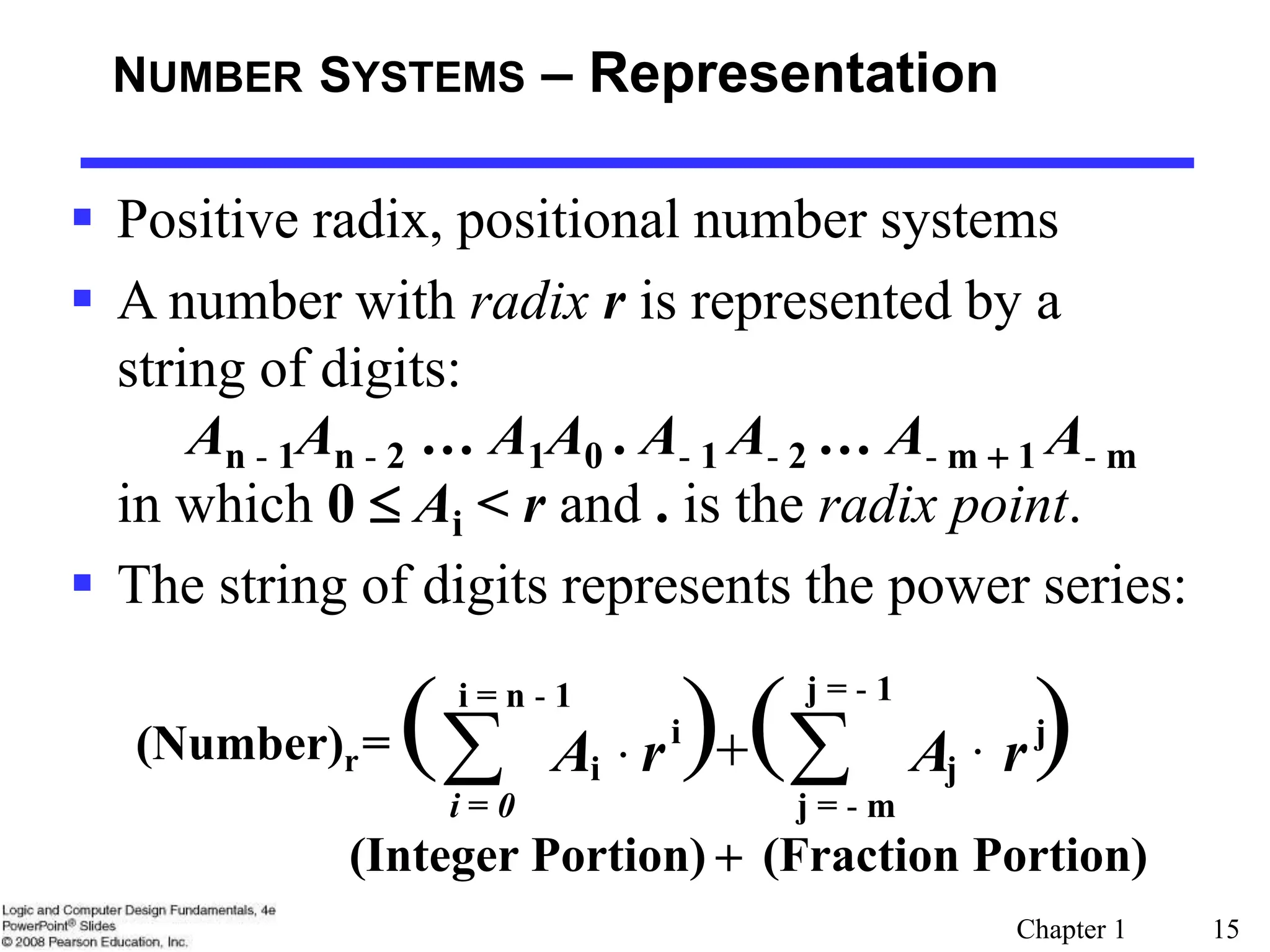 Chapter 1 15
NUMBER SYSTEMS – Representation
 Positive radix, positional number systems
 A number with radix r is represented by a
string of digits:
An - 1An - 2 … A1A0 . A- 1 A- 2 … A- m + 1 A- m
in which 0 Ai < r and . is the radix point.
 The string of digits represents the power series:
( ) ( )
(Number)r= 
 +
j = - m
j
j
i
i = 0
i r
A
r
A
(Integer Portion) + (Fraction Portion)
i = n - 1 j = - 1
 