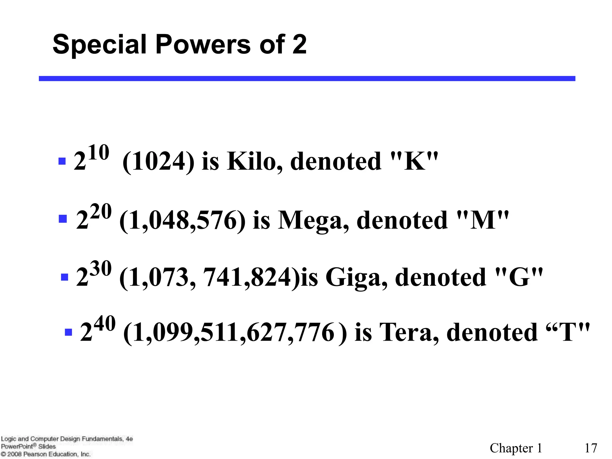 Chapter 1 17
Special Powers of 2
 210 (1024) is Kilo, denoted "K"
 220 (1,048,576) is Mega, denoted "M"
 230 (1,073, 741,824)is Giga, denoted "G"
 240 (1,099,511,627,776) is Tera, denoted “T"
 
