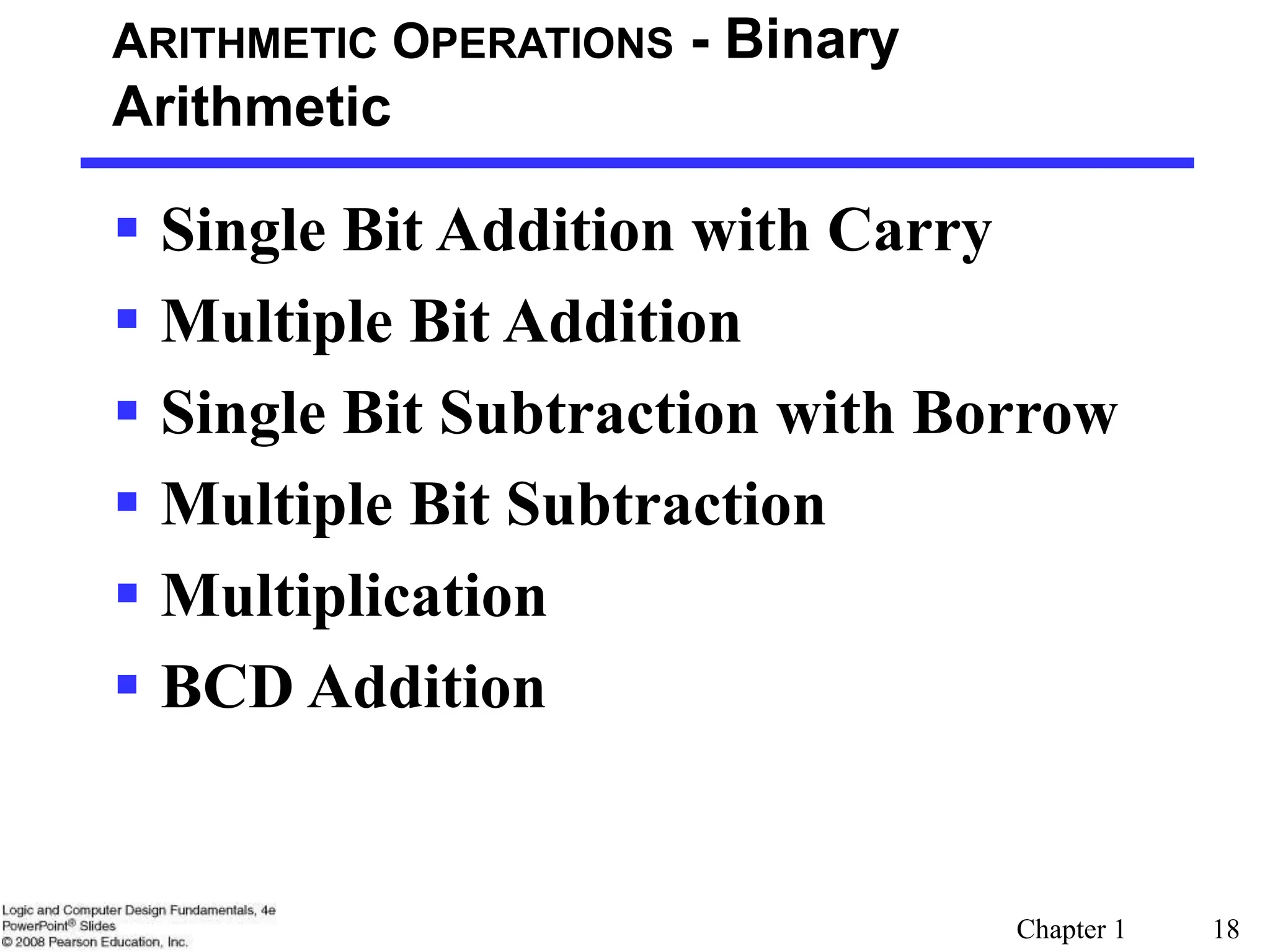Chapter 1 18
ARITHMETIC OPERATIONS - Binary
Arithmetic
 Single Bit Addition with Carry
 Multiple Bit Addition
 Single Bit Subtraction with Borrow
 Multiple Bit Subtraction
 Multiplication
 BCD Addition
 