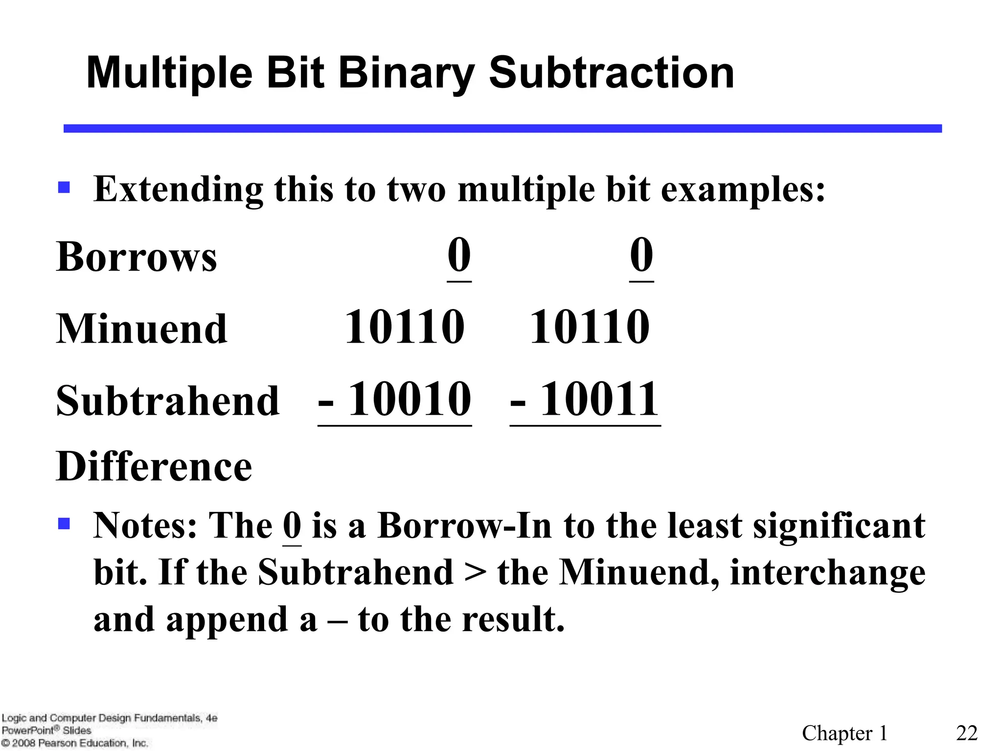 Chapter 1 22
 Extending this to two multiple bit examples:
Borrows 0 0
Minuend 10110 10110
Subtrahend - 10010 - 10011
Difference
 Notes: The 0 is a Borrow-In to the least significant
bit. If the Subtrahend > the Minuend, interchange
and append a – to the result.
Multiple Bit Binary Subtraction
 