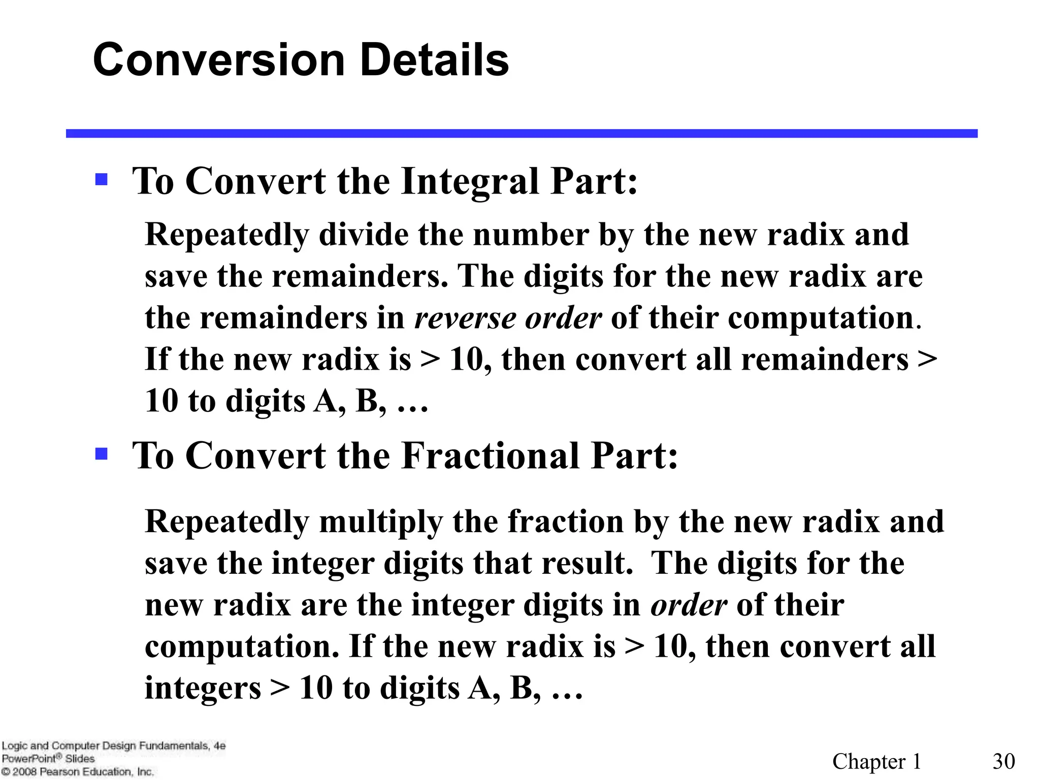 Chapter 1 30
Conversion Details
 To Convert the Integral Part:
Repeatedly divide the number by the new radix and
save the remainders. The digits for the new radix are
the remainders in reverse order of their computation.
If the new radix is > 10, then convert all remainders >
10 to digits A, B, …
 To Convert the Fractional Part:
Repeatedly multiply the fraction by the new radix and
save the integer digits that result. The digits for the
new radix are the integer digits in order of their
computation. If the new radix is > 10, then convert all
integers > 10 to digits A, B, …
 