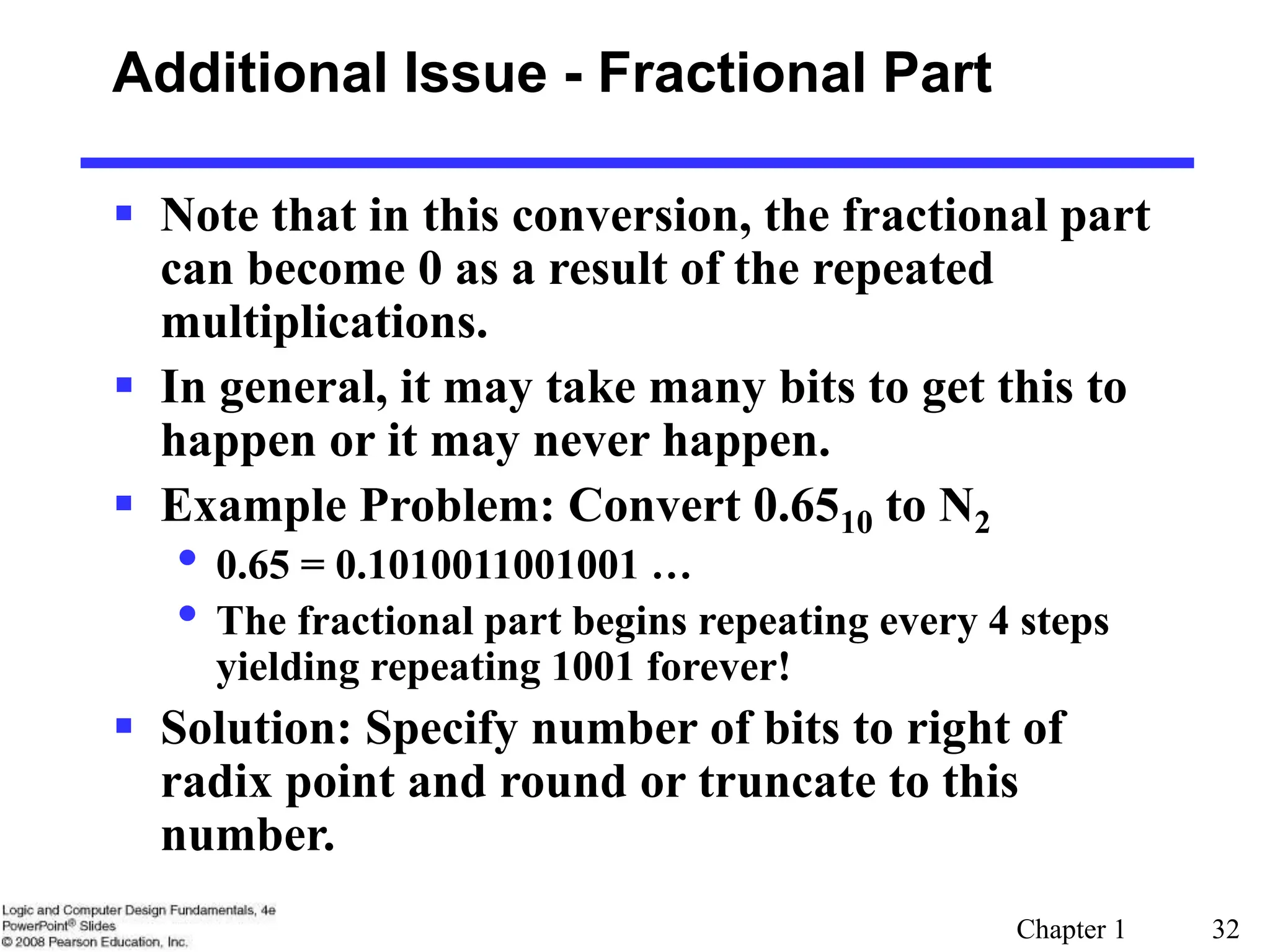 Chapter 1 32
Additional Issue - Fractional Part
 Note that in this conversion, the fractional part
can become 0 as a result of the repeated
multiplications.
 In general, it may take many bits to get this to
happen or it may never happen.
 Example Problem: Convert 0.6510 to N2
• 0.65 = 0.1010011001001 …
• The fractional part begins repeating every 4 steps
yielding repeating 1001 forever!
 Solution: Specify number of bits to right of
radix point and round or truncate to this
number.
 