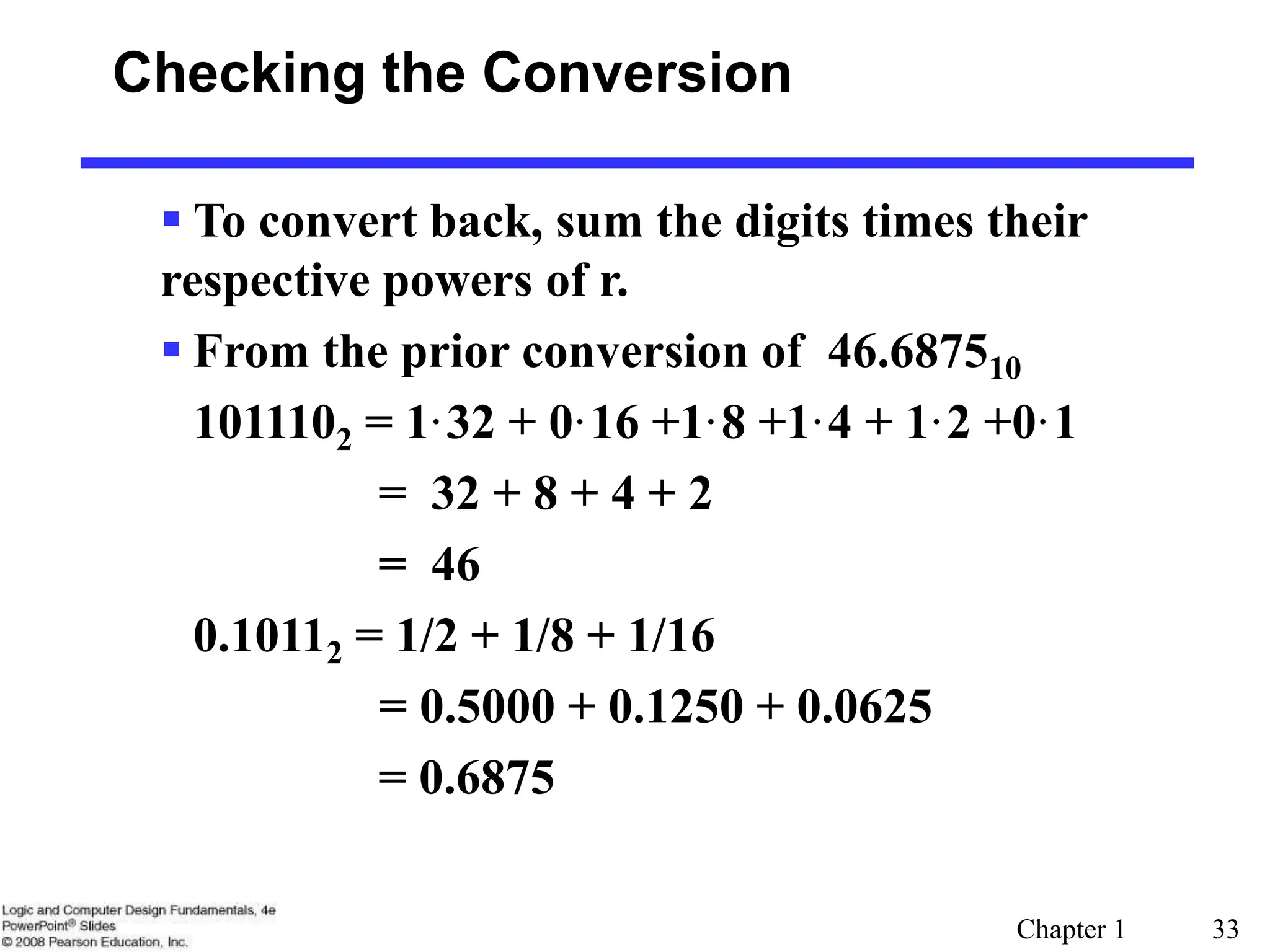 Chapter 1 33
Checking the Conversion
 To convert back, sum the digits times their
respective powers of r.
 From the prior conversion of 46.687510
1011102 = 1·32 + 0·16 +1·8 +1·4 + 1·2 +0·1
= 32 + 8 + 4 + 2
= 46
0.10112 = 1/2 + 1/8 + 1/16
= 0.5000 + 0.1250 + 0.0625
= 0.6875
 