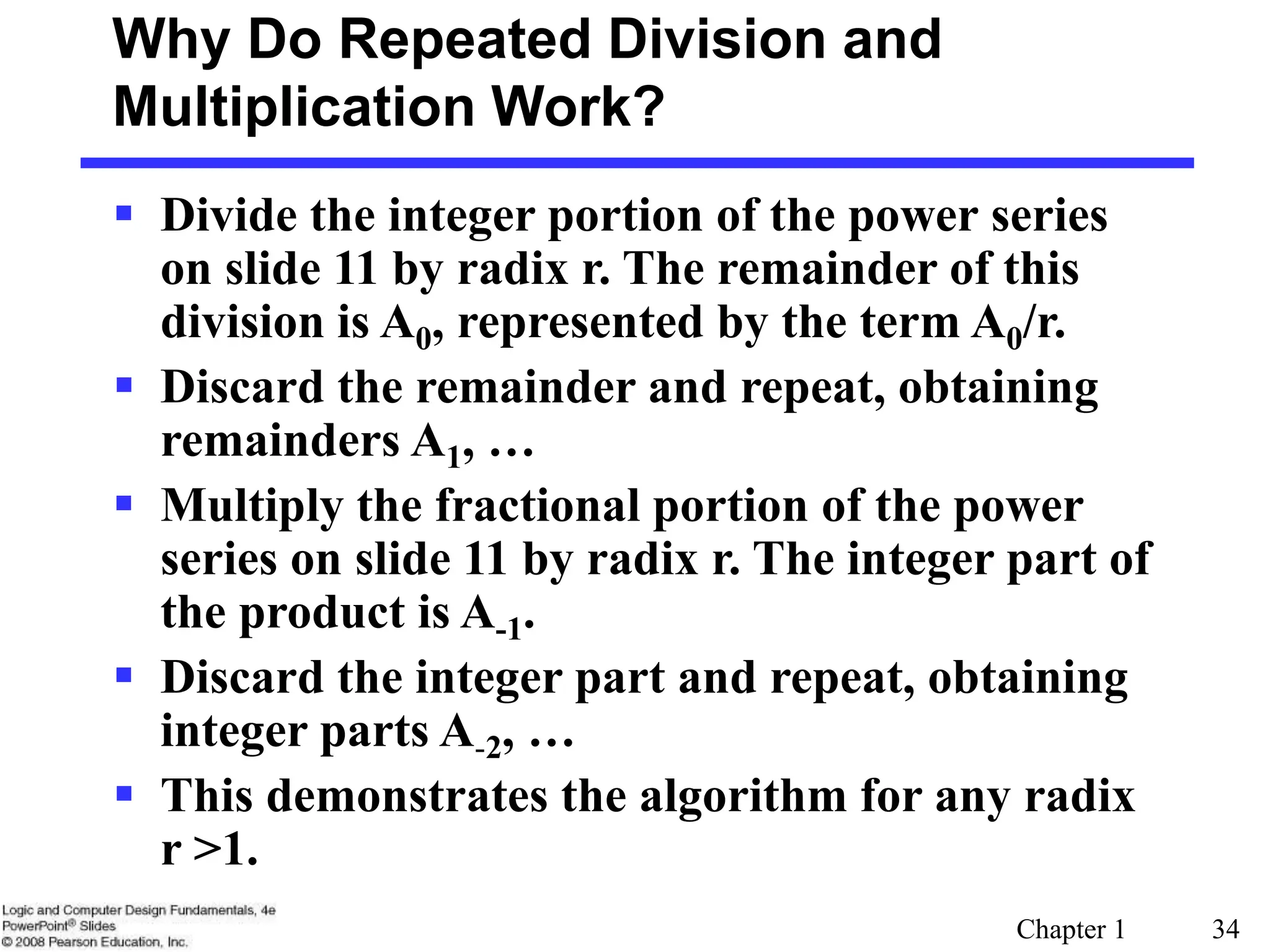 Chapter 1 34
Why Do Repeated Division and
Multiplication Work?
 Divide the integer portion of the power series
on slide 11 by radix r. The remainder of this
division is A0, represented by the term A0/r.
 Discard the remainder and repeat, obtaining
remainders A1, …
 Multiply the fractional portion of the power
series on slide 11 by radix r. The integer part of
the product is A-1.
 Discard the integer part and repeat, obtaining
integer parts A-2, …
 This demonstrates the algorithm for any radix
r >1.
 
