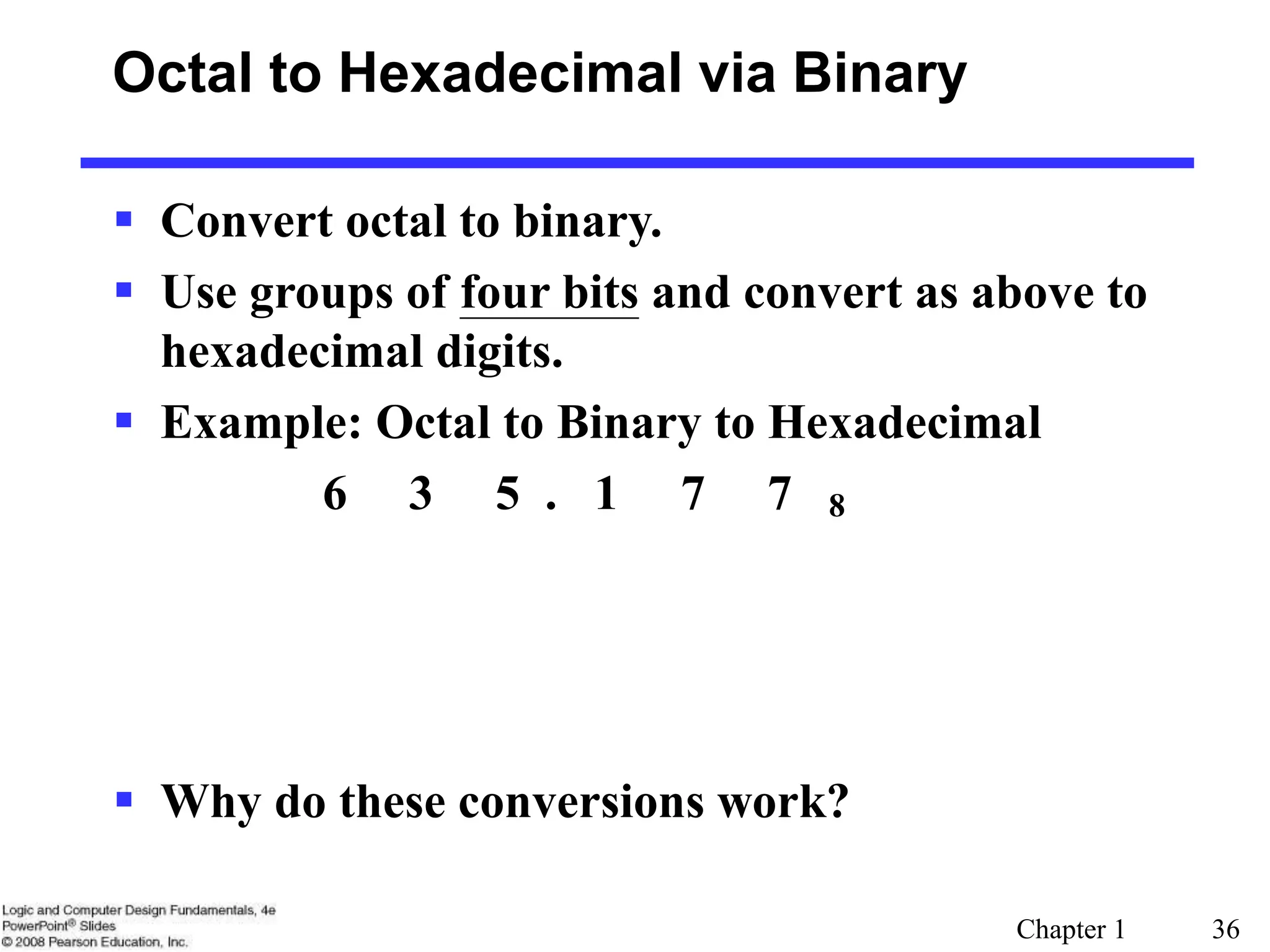 Chapter 1 36
Octal to Hexadecimal via Binary
 Convert octal to binary.
 Use groups of four bits and convert as above to
hexadecimal digits.
 Example: Octal to Binary to Hexadecimal
6 3 5 . 1 7 7 8
 Why do these conversions work?
 