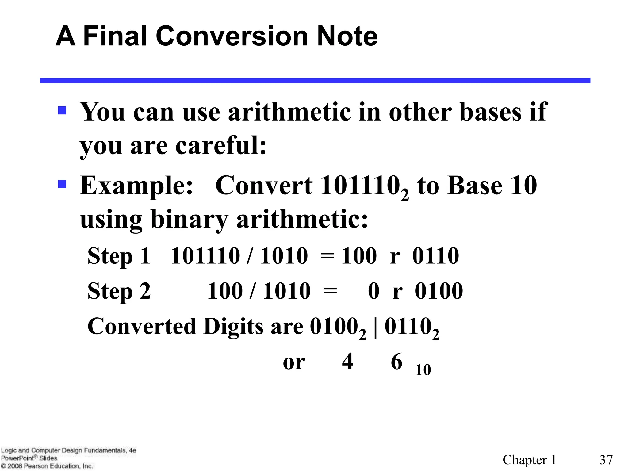 Chapter 1 37
A Final Conversion Note
 You can use arithmetic in other bases if
you are careful:
 Example: Convert 1011102 to Base 10
using binary arithmetic:
Step 1 101110 / 1010 = 100 r 0110
Step 2 100 / 1010 = 0 r 0100
Converted Digits are 01002 | 01102
or 4 6 10
 