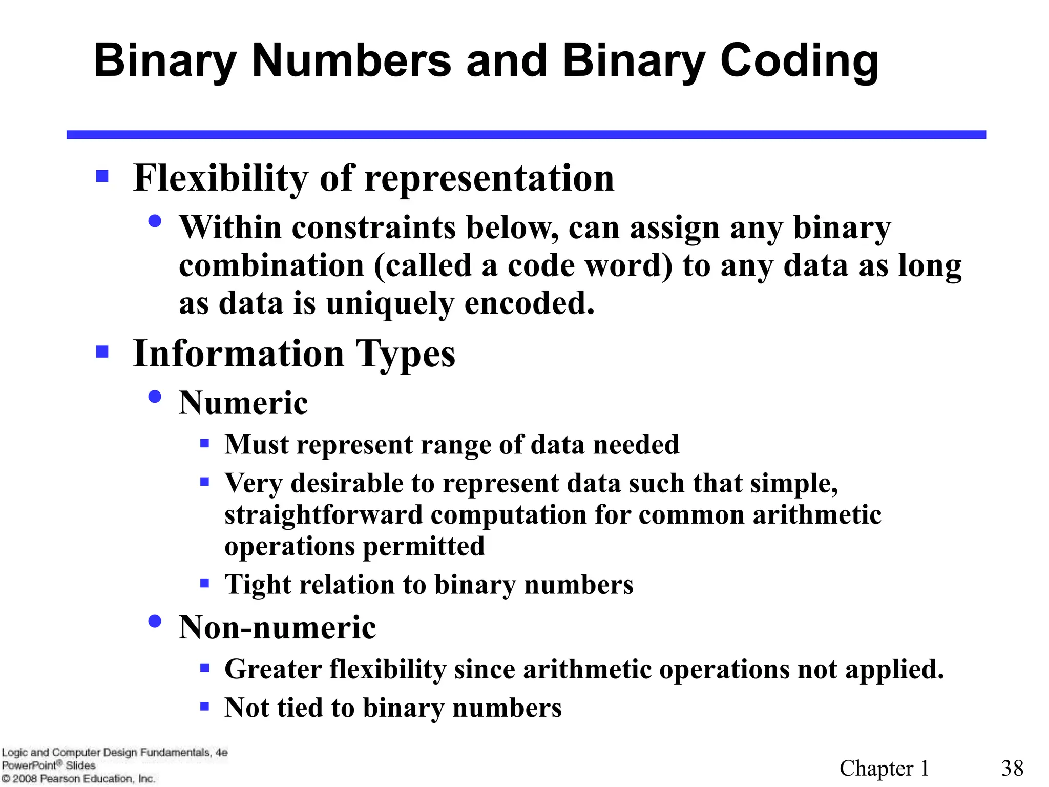 Chapter 1 38
Binary Numbers and Binary Coding
 Flexibility of representation
• Within constraints below, can assign any binary
combination (called a code word) to any data as long
as data is uniquely encoded.
 Information Types
• Numeric
 Must represent range of data needed
 Very desirable to represent data such that simple,
straightforward computation for common arithmetic
operations permitted
 Tight relation to binary numbers
• Non-numeric
 Greater flexibility since arithmetic operations not applied.
 Not tied to binary numbers
 