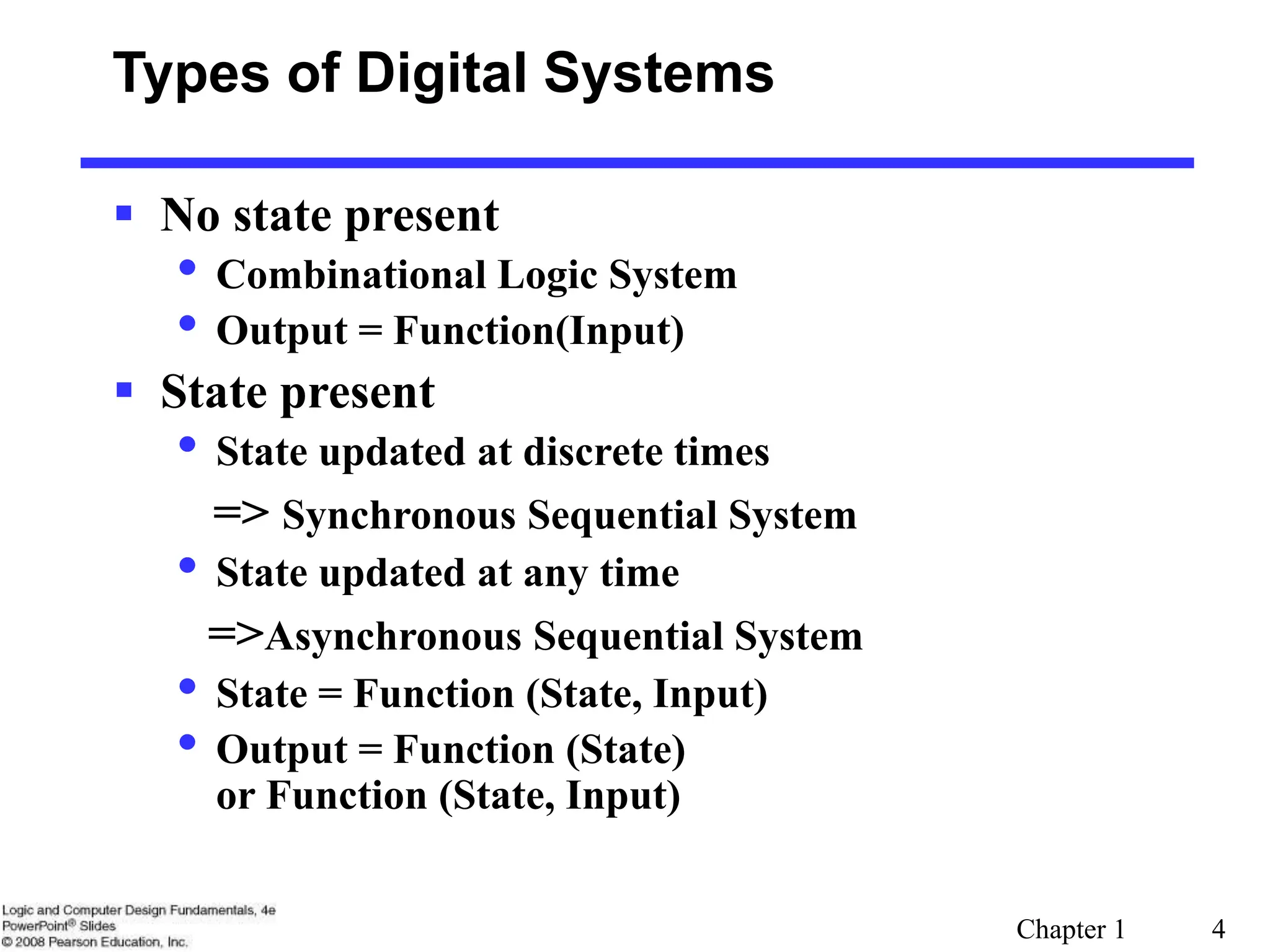 Chapter 1 4
Types of Digital Systems
 No state present
• Combinational Logic System
• Output = Function(Input)
 State present
• State updated at discrete times
=> Synchronous Sequential System
• State updated at any time
=>Asynchronous Sequential System
• State = Function (State, Input)
• Output = Function (State)
or Function (State, Input)
 