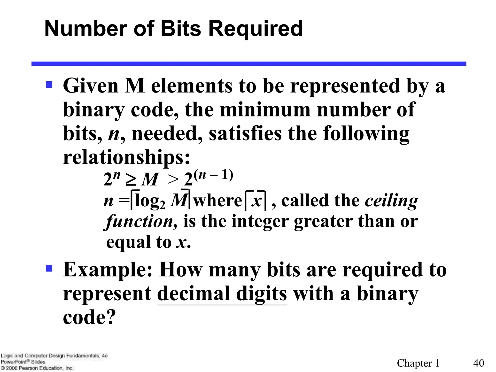 Chapter 1 40
 Given M elements to be represented by a
binary code, the minimum number of
bits, n, needed, satisfies the following
relationships:
2n  M > 2(n – 1)
n = log2 M where x , called the ceiling
function, is the integer greater than or
equal to x.
 Example: How many bits are required to
represent decimal digits with a binary
code?
Number of Bits Required
 