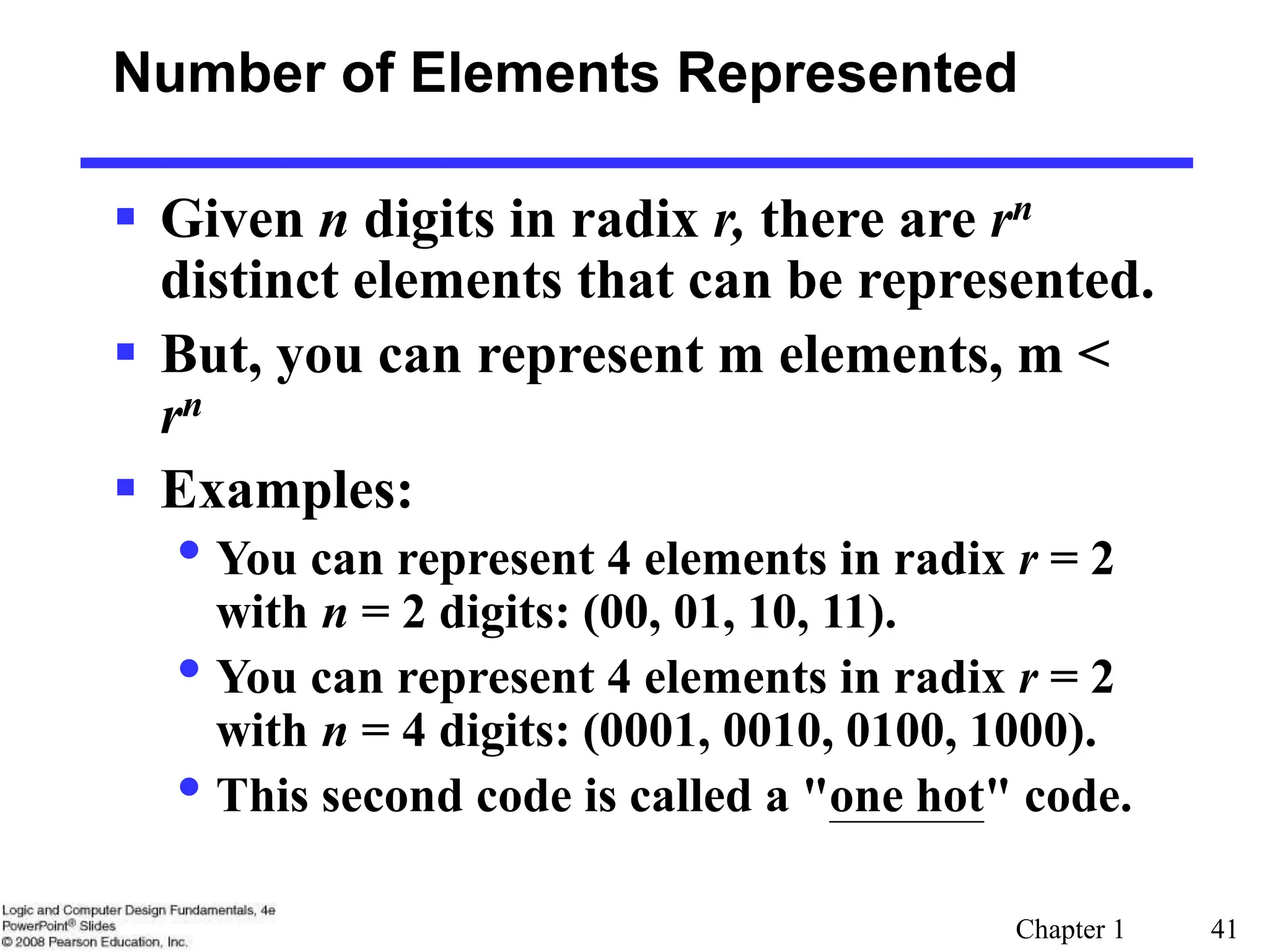 Chapter 1 41
Number of Elements Represented
 Given n digits in radix r, there are rn
distinct elements that can be represented.
 But, you can represent m elements, m <
rn
 Examples:
• You can represent 4 elements in radix r = 2
with n = 2 digits: (00, 01, 10, 11).
• You can represent 4 elements in radix r = 2
with n = 4 digits: (0001, 0010, 0100, 1000).
• This second code is called a "one hot" code.
 