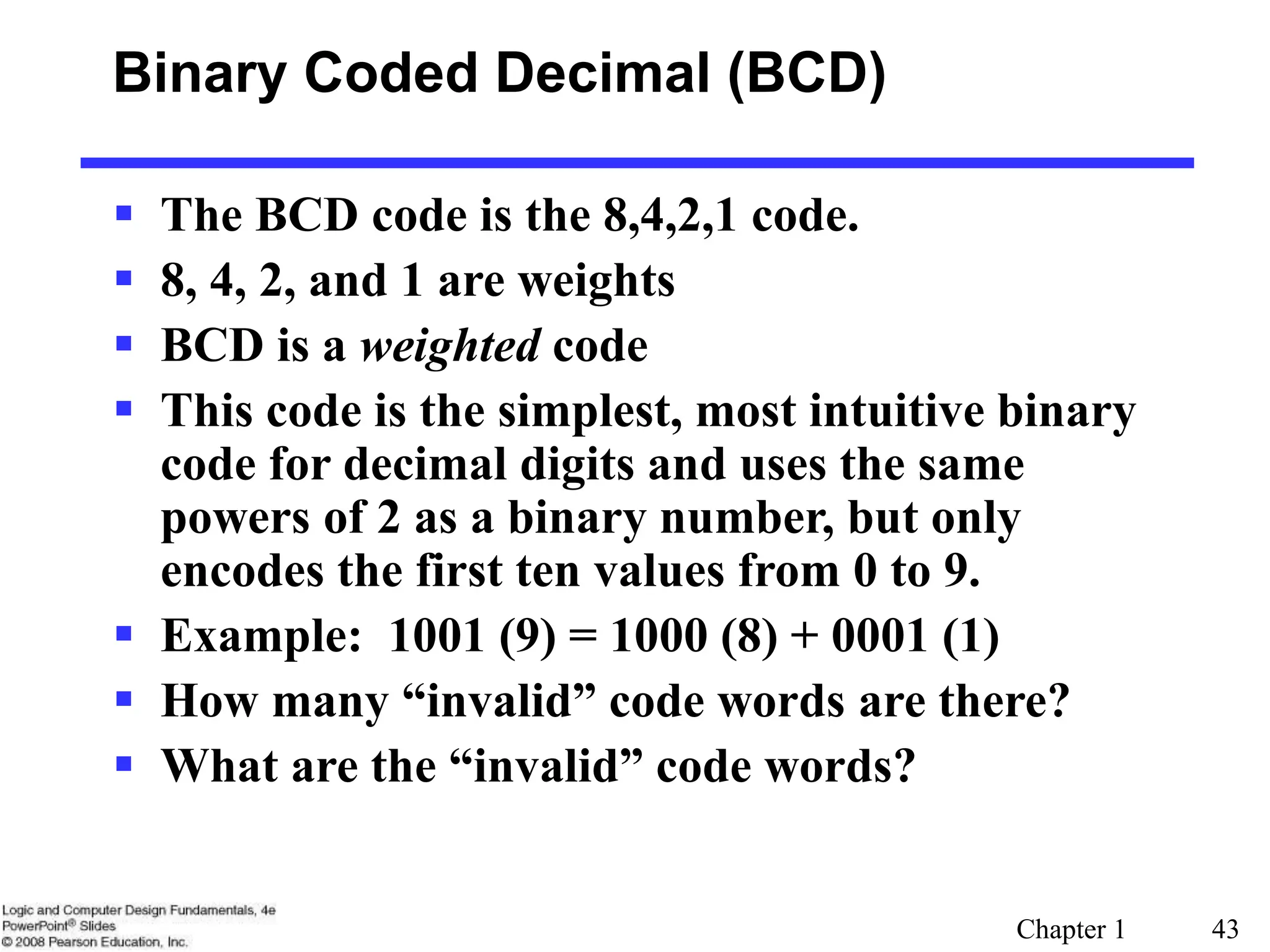 Chapter 1 43
Binary Coded Decimal (BCD)
 The BCD code is the 8,4,2,1 code.
 8, 4, 2, and 1 are weights
 BCD is a weighted code
 This code is the simplest, most intuitive binary
code for decimal digits and uses the same
powers of 2 as a binary number, but only
encodes the first ten values from 0 to 9.
 Example: 1001 (9) = 1000 (8) + 0001 (1)
 How many “invalid” code words are there?
 What are the “invalid” code words?
 