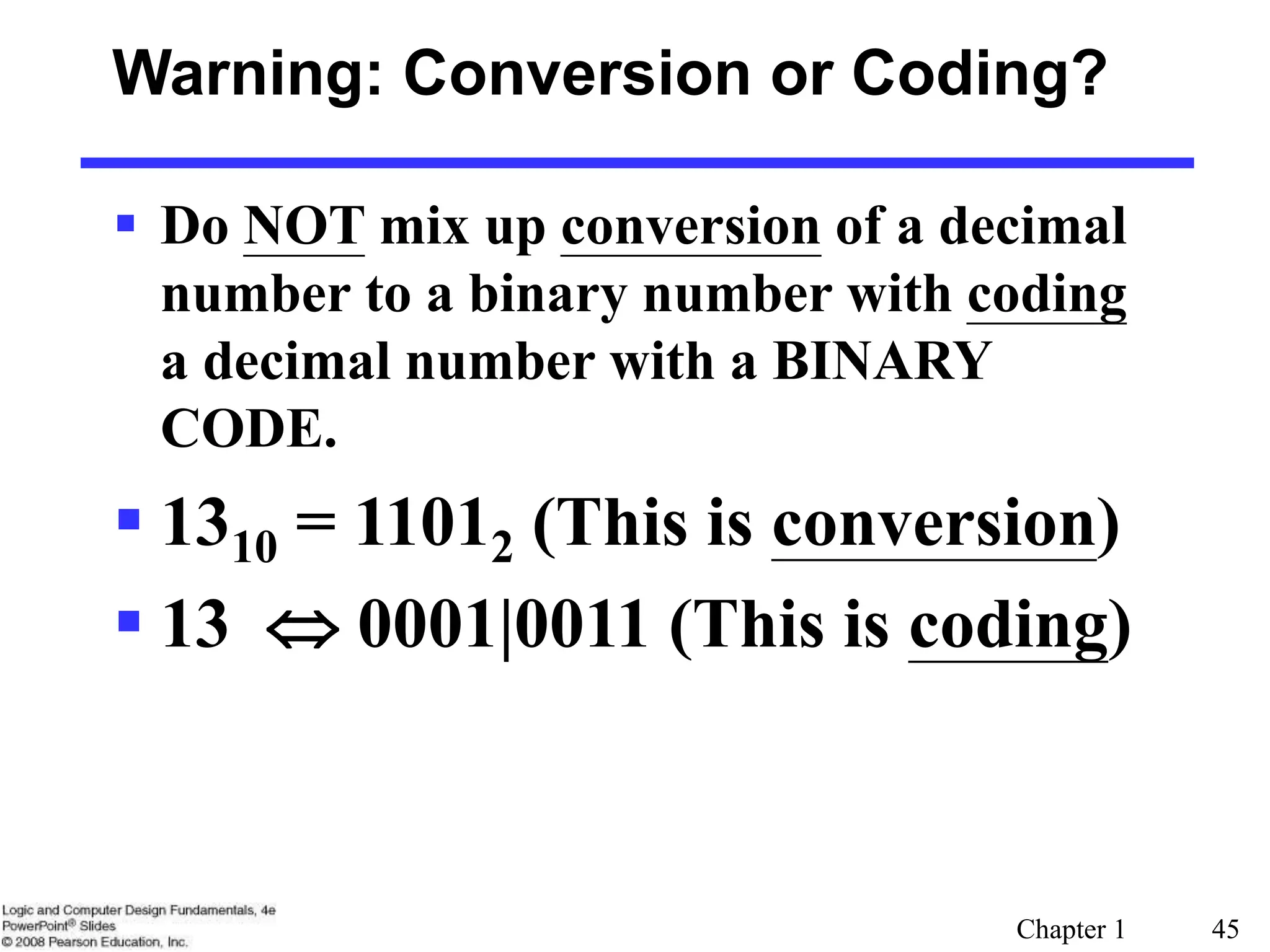 Chapter 1 45
Warning: Conversion or Coding?
 Do NOT mix up conversion of a decimal
number to a binary number with coding
a decimal number with a BINARY
CODE.
 1310 = 11012 (This is conversion)
 13  0001|0011 (This is coding)
 