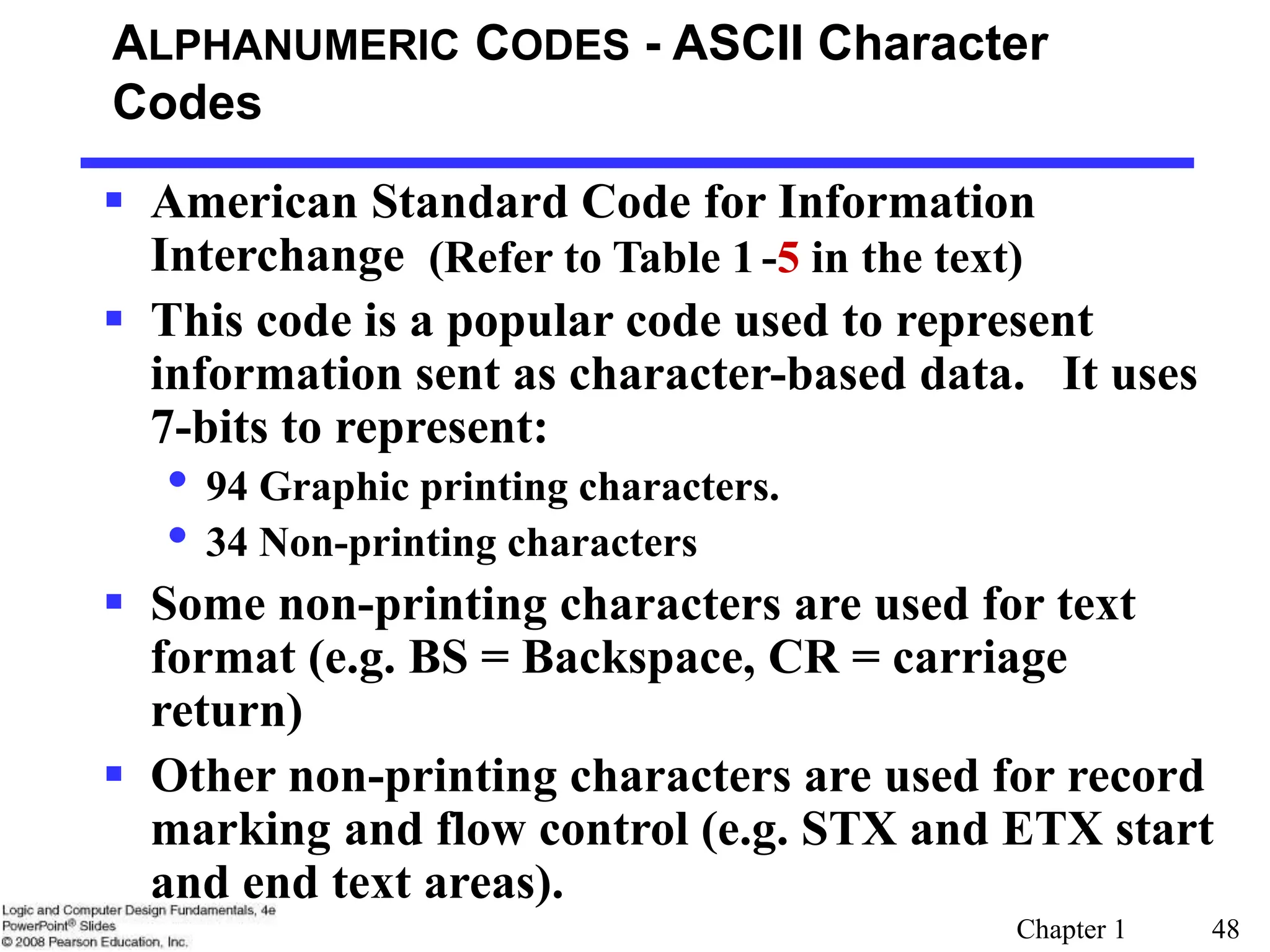 Chapter 1 48
ALPHANUMERIC CODES - ASCII Character
Codes
 American Standard Code for Information
Interchange
 This code is a popular code used to represent
information sent as character-based data. It uses
7-bits to represent:
• 94 Graphic printing characters.
• 34 Non-printing characters
 Some non-printing characters are used for text
format (e.g. BS = Backspace, CR = carriage
return)
 Other non-printing characters are used for record
marking and flow control (e.g. STX and ETX start
and end text areas).
(Refer to Table 1-5 in the text)
 